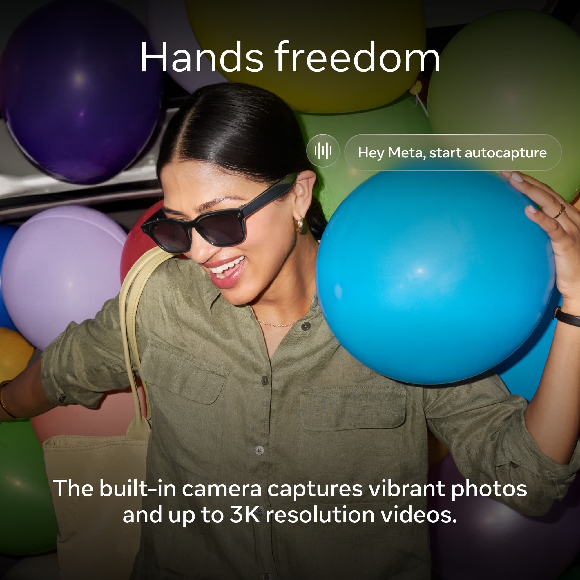 Hands freedom

Hey Meta, start autocapture

The built-in camera captures vibrant photos and up to 3K resolution videos.