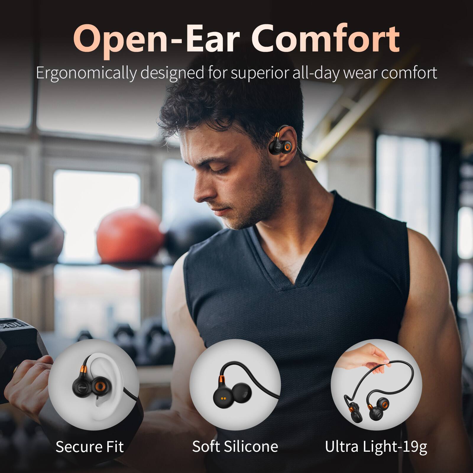 Open-Ear Comfort  
Ergonomically designed for superior all-day wear comfort  

- Secure Fit  
- Soft Silicone  
- Ultra Light-19g