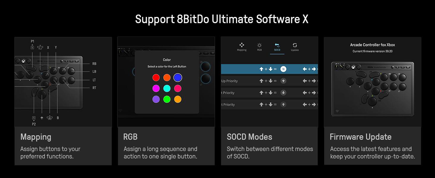 Support 8BitDo Ultimate Software X

- Mapping: Assign buttons to your preferred functions.
- RGB: Assign a long sequence and action to one single button.
- SOCD Modes: Switch between different modes of SOCD.
- Firmware Update: Access the latest features and keep your controller up-to-date.

Arcade Controller for Xbox
Current firmware version 39.20

Color: Select a color for the Left Button

Up Priority: Assign button combinations for up priority.
t Priority: Assign button combinations for t priority.
1 Priority: Assign button combinations for 1 priority.