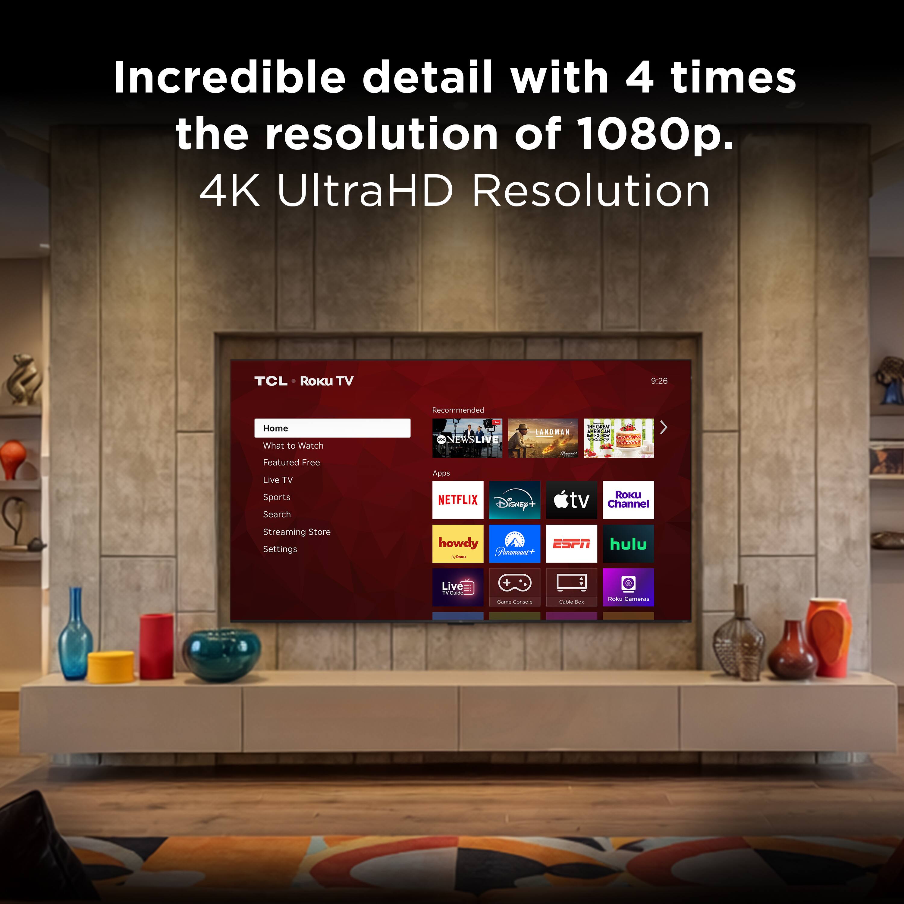 Incredible detail with 4 times the resolution of 1080p.  
4K UltraHD Resolution  

TCL Roku TV  
Recommended Home  
What to Watch  
NISLRE LAAANIS dA AW HTONE  
Featured Free  
Live TV  
Sports  
Search  
Apps  
Streaming Store  
Settings  

NETFLIX  
Disney+  
Roku TV Channel  
Streaming Store  
Settings  

howdy  
ESPN  
hulu  

Live TV
