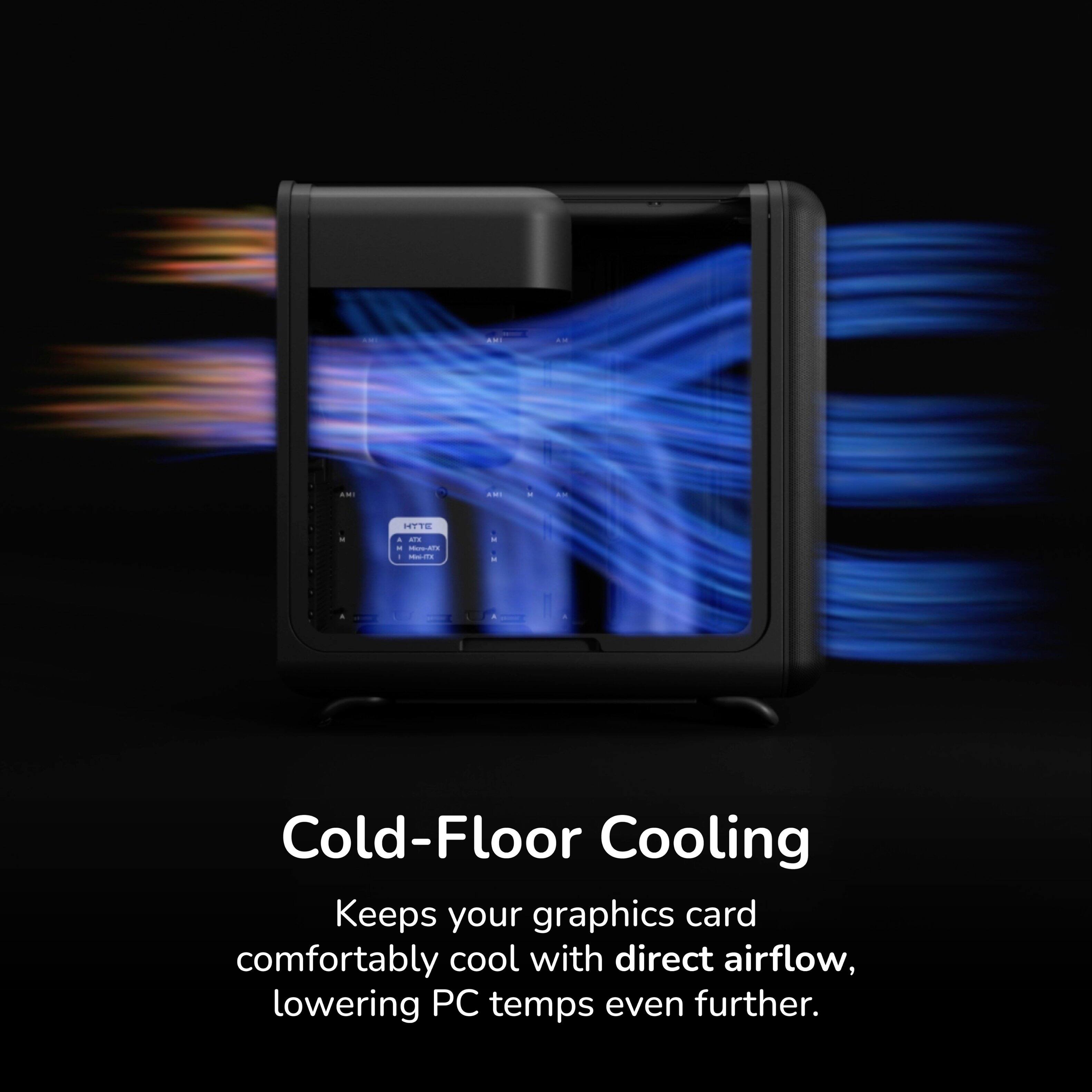 Cold-Floor Cooling Keeps your graphics card comfortably cool with direct airflow, lowering PC temps even further.