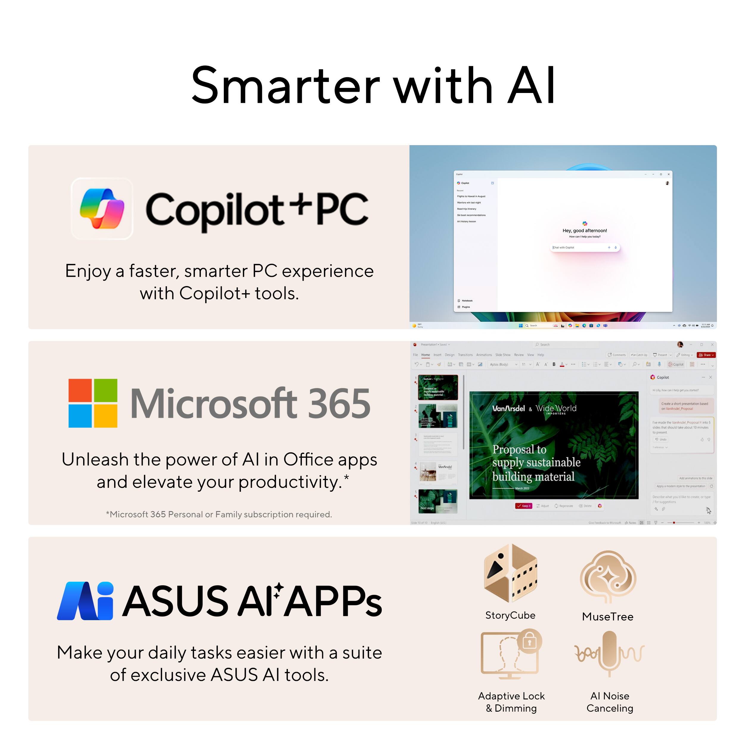 Smarter with AI

Copilot + PC
Enjoy a faster, smarter PC experience with Copilot+ tools.

Microsoft 365
Unleash the power of AI in Office apps and elevate your productivity.
*Microsoft 365 Personal or Family subscription required.

ASUS AlAPPs
Make your daily tasks easier with a suite of exclusive ASUS AI tools.
StoryCube MuseTree Adaptive Lock & Dimming Al Noise Canceling