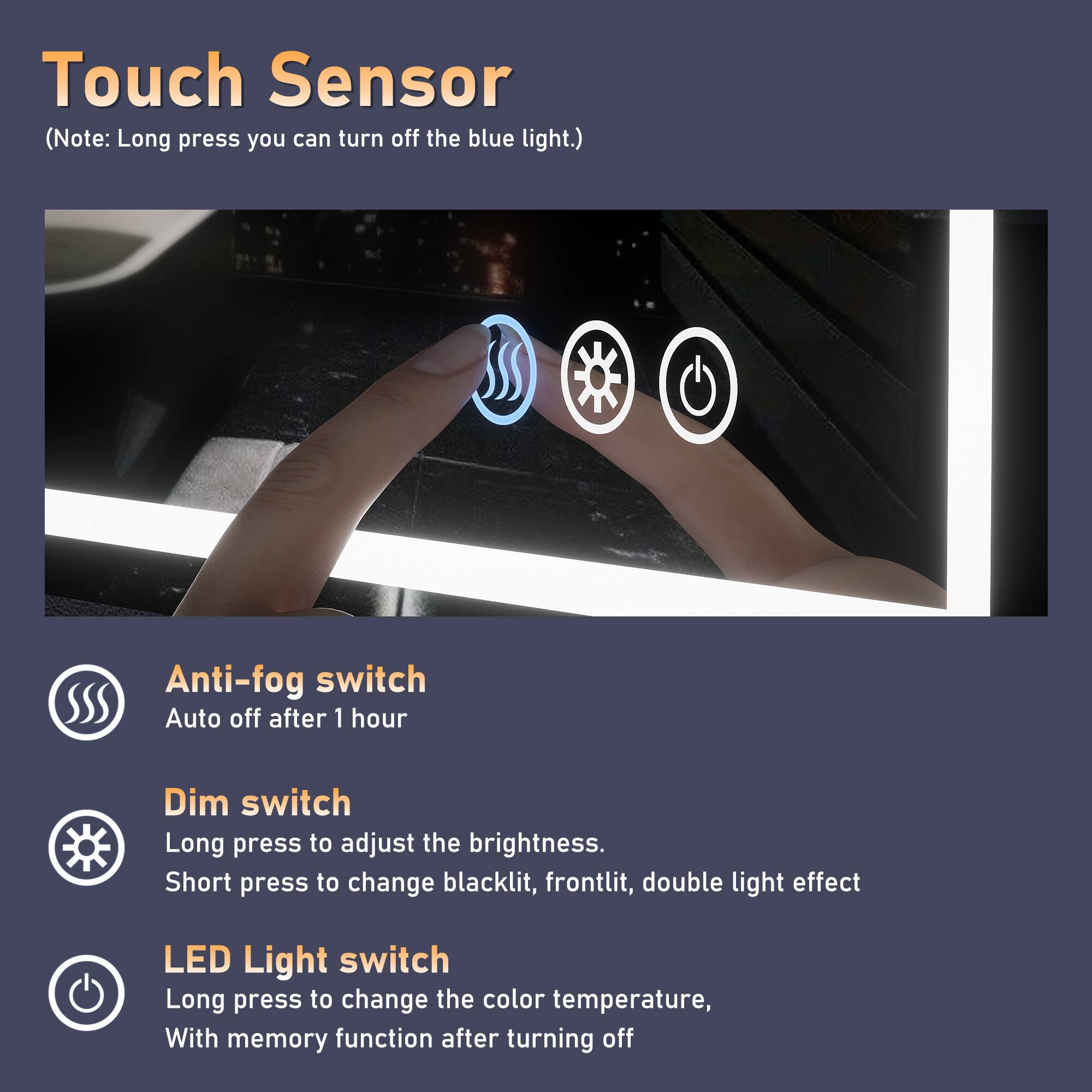 Touch Sensor (Note: Long press you can turn off the blue light.)

Anti-fog switch
Auto off after 1 hour

Dim switch
Long press to adjust the brightness.
Short press to change blacklit, frontlit, double light effect

LED Light switch
Long press to change the color temperature.
With memory function after turning off