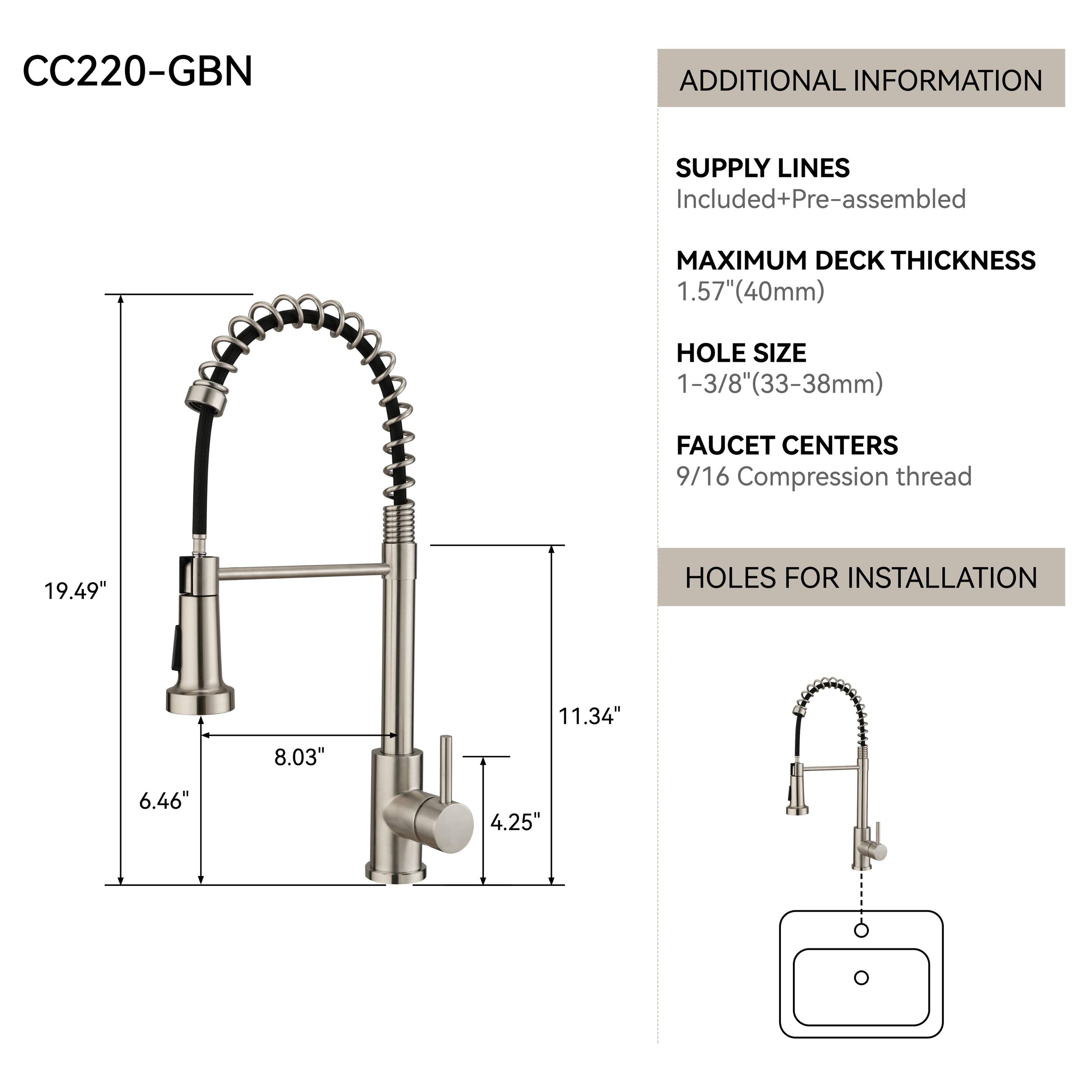 CC220-GBN

ADDITIONAL INFORMATION

SUPPLY LINES Included+Pre-assembled

MAXIMUM DECK THICKNESS 1.57"(40mm)

HOLE SIZE 1-3/8"(33-38mm)

FAUCET CENTERS 9/16 Compression thread

HOLES FOR INSTALLATION

19.49"

11.34"

8.03"

6.46"

4.25"