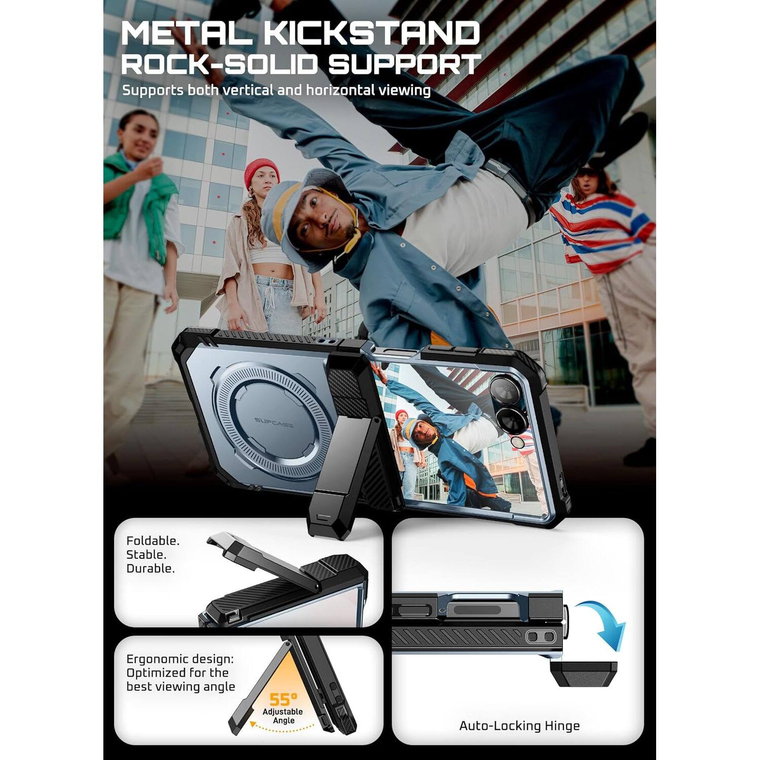 METAL KICKSTAND ROCK-SOLID SUPPORT
Supports both vertical and horizontal viewing
SUPCARE
Foldable. Stable. Durable.
Ergonomic design: Optimized for the best viewing angle 55° Adjustable Angle
Auto-Locking Hinge