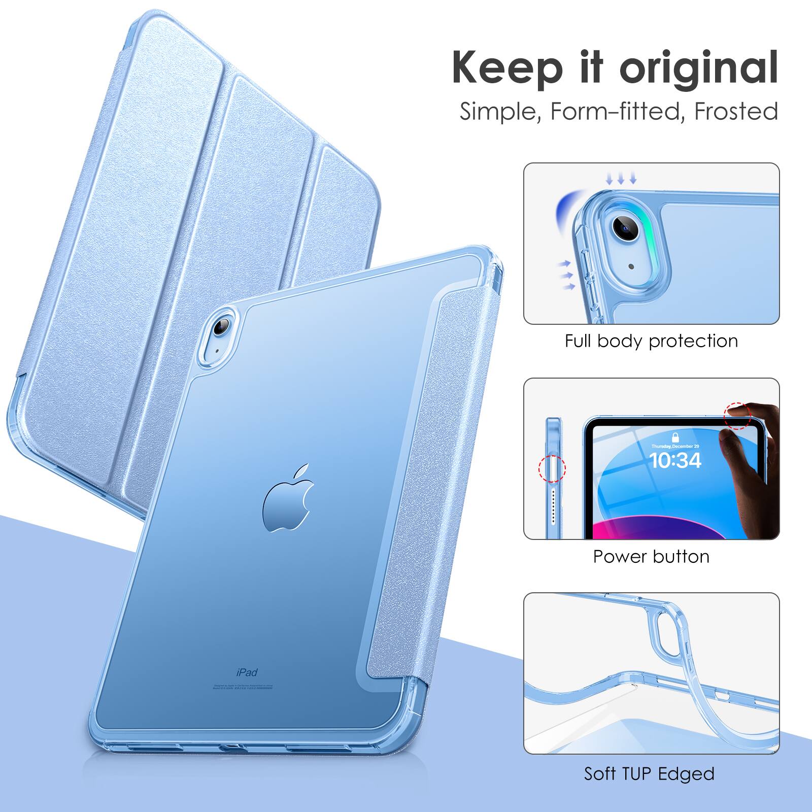 Keep it original  
Simple, Form-fitted, Frosted  
Full body protection  
Power button  
iPad  
Soft TUP Edged