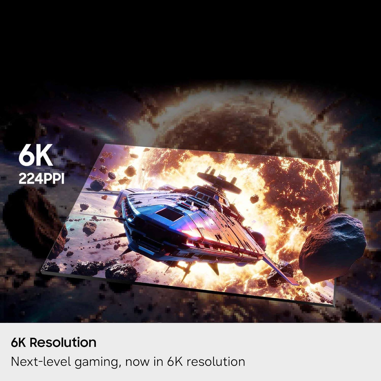 6K  
224PPI  

6K Resolution  
Next-level gaming, now in 6K resolution