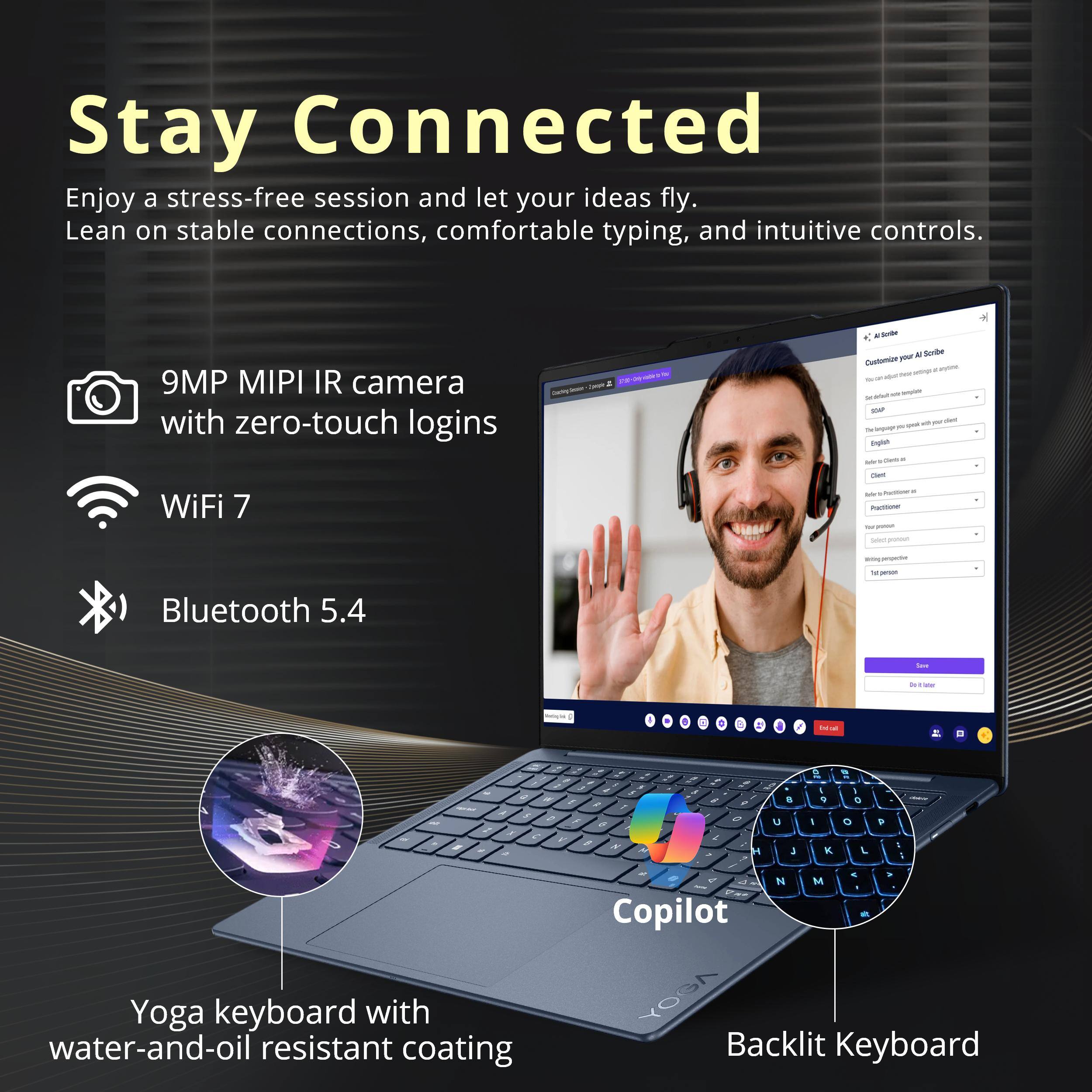 Stay Connected  
Enjoy a stress-free session and let your ideas fly. Lean on stable connections, comfortable typing, and intuitive controls.

- 9MP MIPI IR camera with zero-touch logins
- WiFi 7
- Bluetooth 5.4

Yoga keyboard with water-and-oil resistant coating  
Backlit Keyboard  
Copilot