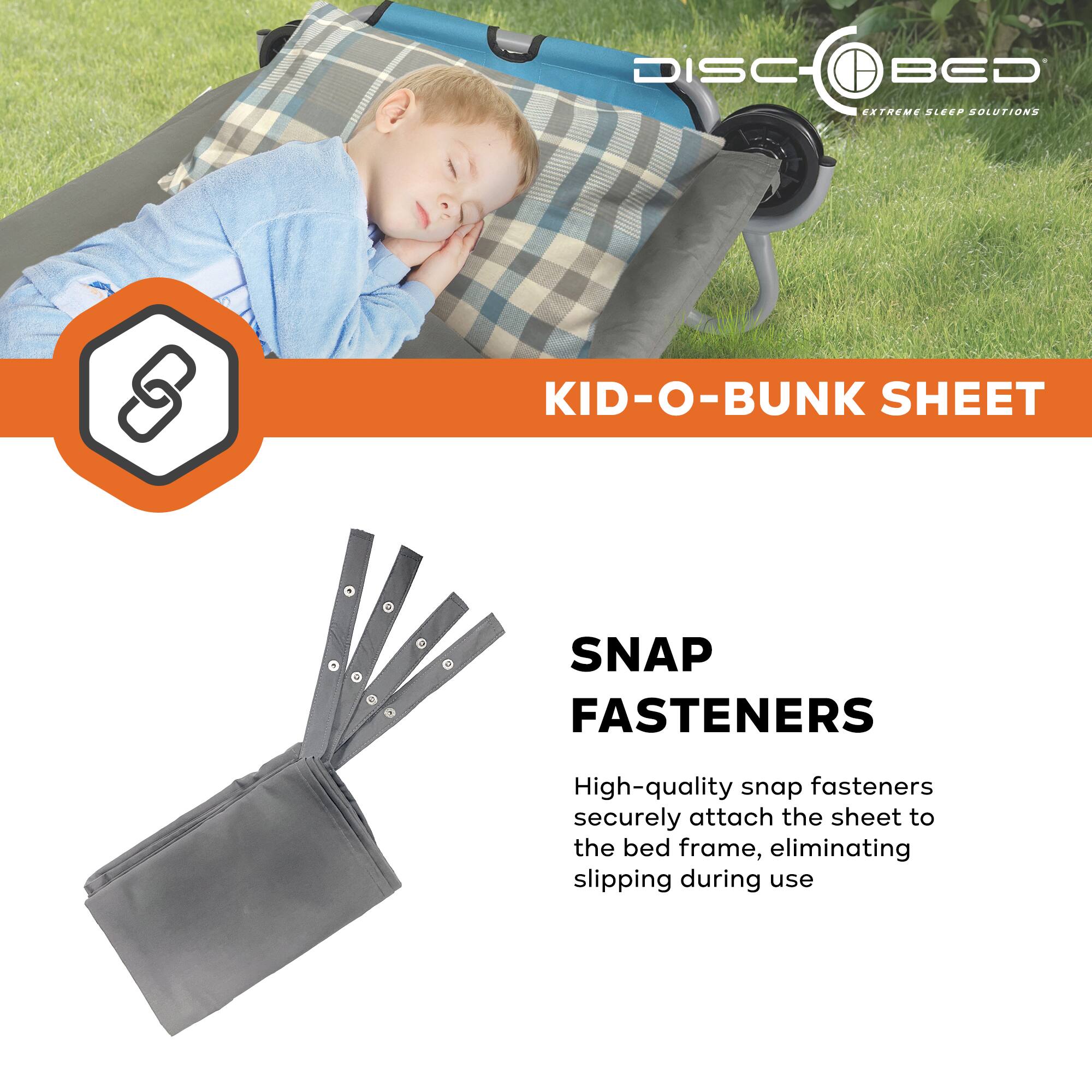 DISC BED  
EXTREME SLEEP SOLUTIONS  

KID-O-BUNK SHEET  

SNAP FASTENERS  

High-quality snap fasteners securely attach the sheet to the bed frame, eliminating slipping during use