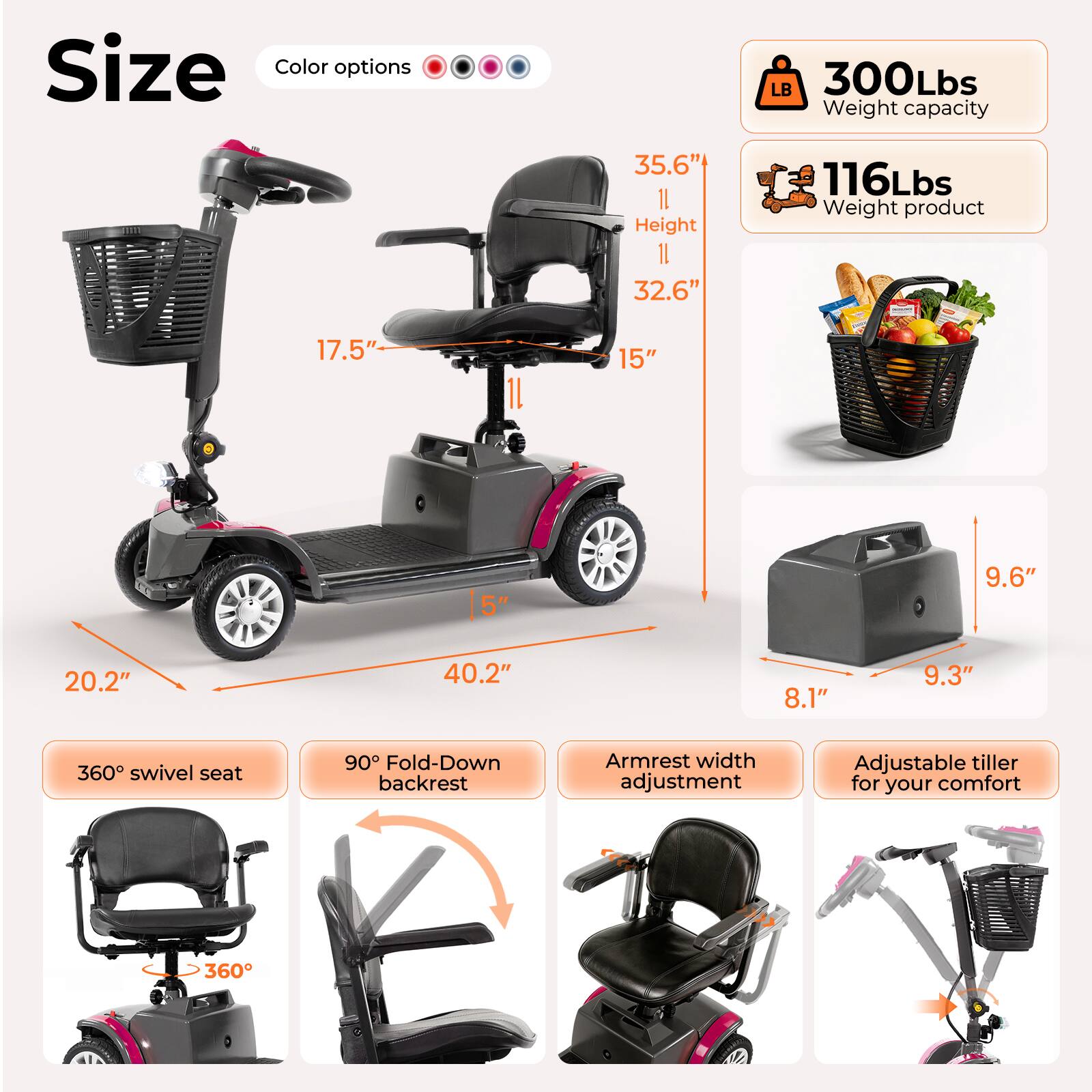 Size  
Color options  
LB 300Lbs  
Weight capacity: 35.6"  
Height: 32.6"  
Weight product: 116Lbs  
17.5"  
1L  
15"  
5"  
9.6"  
20.2"  
40.2"  
8.1"  
9.3"  
360 swivel seat  
90° Fold-Down backrest  
Armrest width adjustment  
Adjustable tiller for your comfort