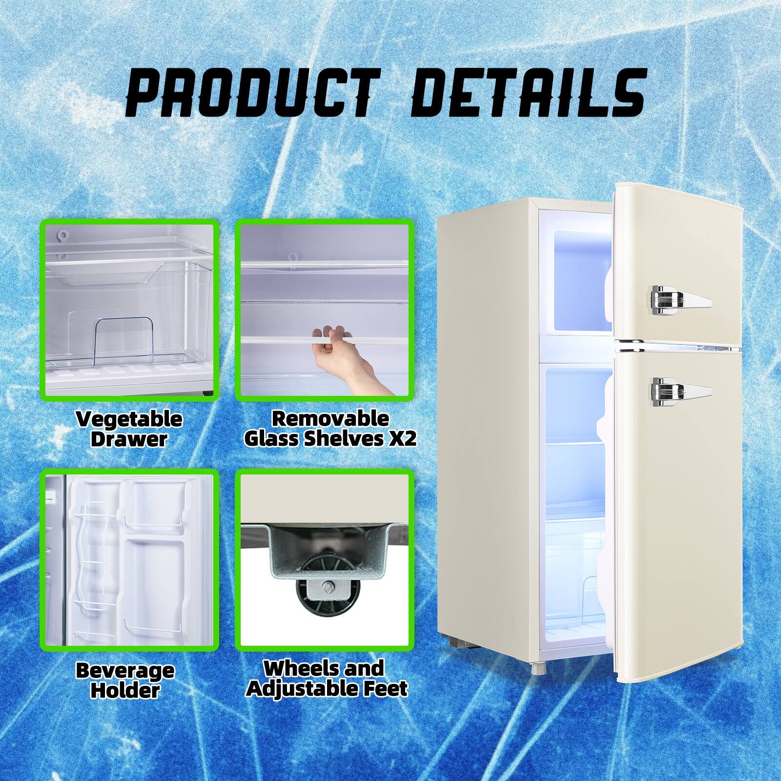 PRODUCT DETAILS

- Vegetable Drawer
- Removable Glass Shelves X2
- Beverage Holder
- Wheels and Adjustable Feet
