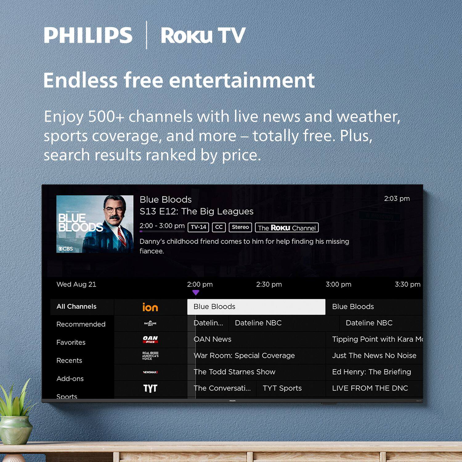 **PHILIPS | Roku TV**

**Endless free entertainment**

Enjoy 500+ channels with live news and weather, sports coverage, and more – totally free. Plus, search results ranked by price.

---

**Blue Bloods**  
S13 E12: The Big Leagues  
2:00 - 3:00 pm  
TV-14 CC Stereo  
Danny's childhood friend comes to him for help finding his missing fiancée.

---

**Wed Aug 21**

2:00 pm  
2:30 pm  
3:00 pm  
3:30 pm

---

**All Channels**  
**ion**  
**Recommended**  
**Favorites**  
**Recents**  
**Add-ons**  
**Sports**

---

**Blue Bloods**  
**Dateline NBC**  
**OAN News**  
**War Room: Special Coverage**  
**The Todd Starnes Show**  
**The Conversati...**  
**TYT Sports**  
**LIVE FROM THE DNC**  
**Tipping Point with Kara M**  
**Just The News No Noise**  
**Ed Henry: The Briefing**