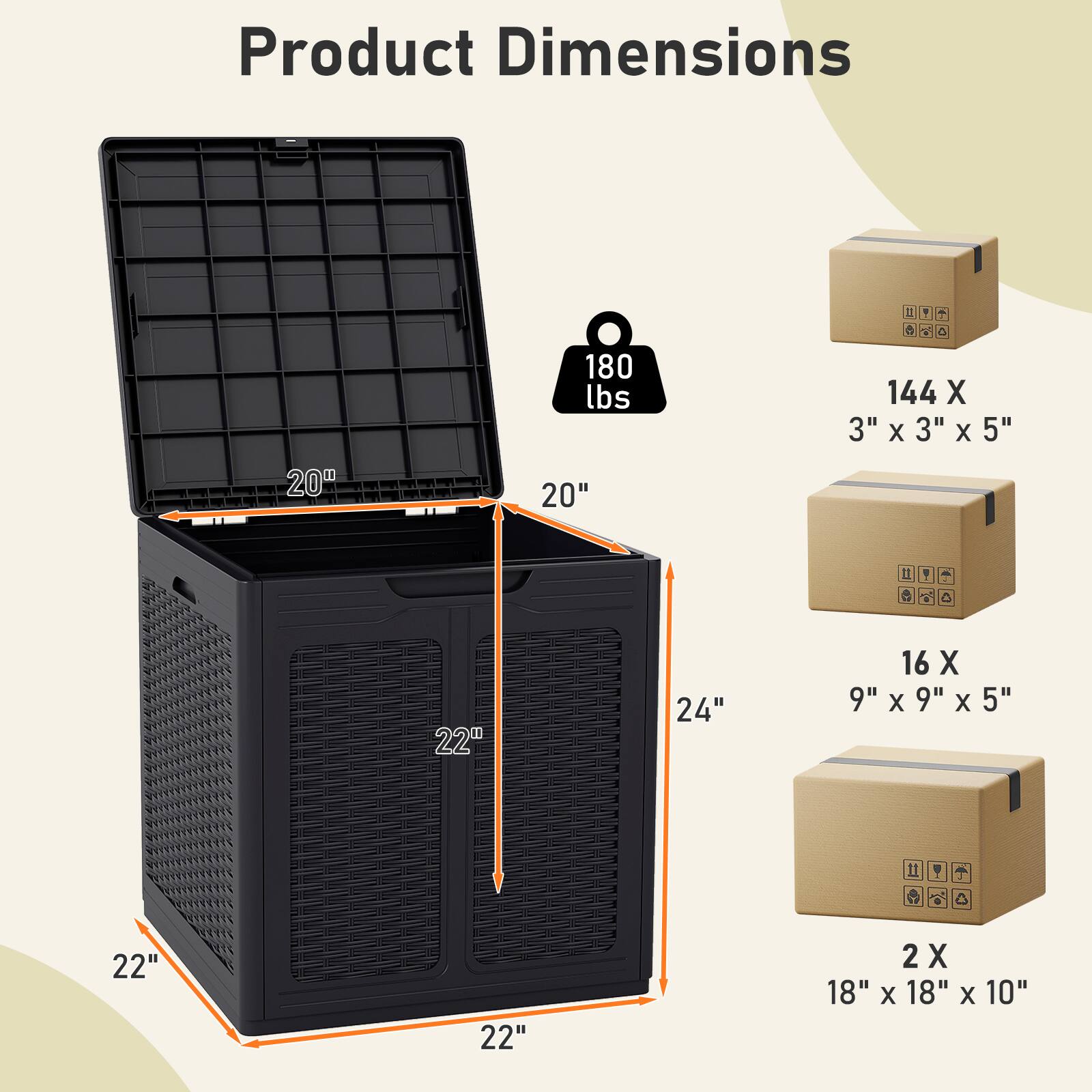 Product Dimensions

20" x 20" x 24"

180 lbs

144 X 3" x 3" x 5"

16 X 9" x 9" x 5"

2 X 18" x 18" x 10"