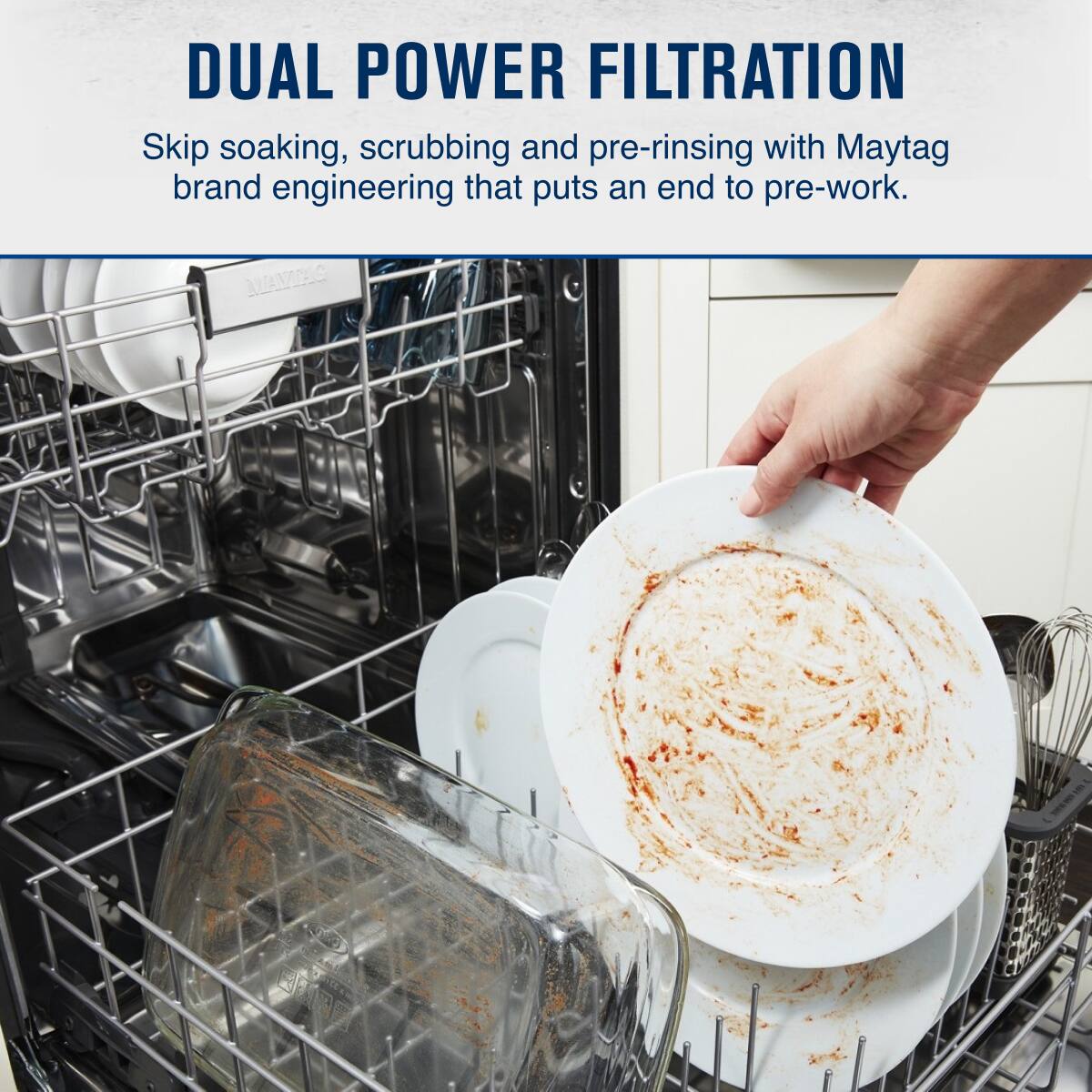 DUAL POWER FILTRATION

Skip soaking, scrubbing and pre-rinsing with Maytag brand engineering that puts an end to pre-work.