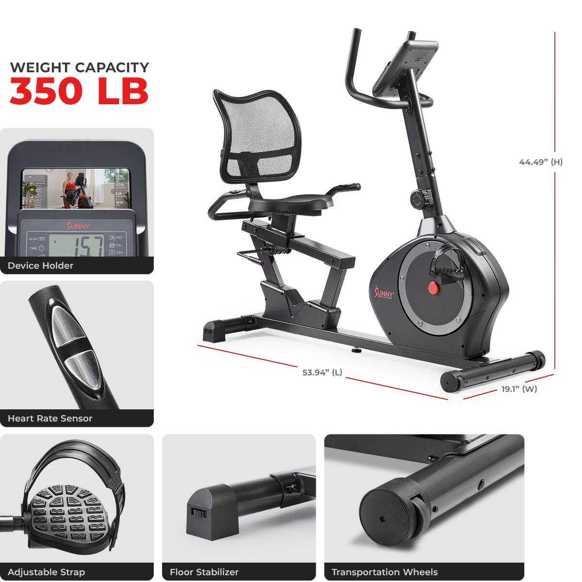 WEIGHT CAPACITY 350 LB
44.49" (H)
SUNNY
157 Device Holder
53.94" (L)
19.1" (W)
Heart Rate Sensor
Adjustable Strap
Floor Stabilizer
Transportation Wheels