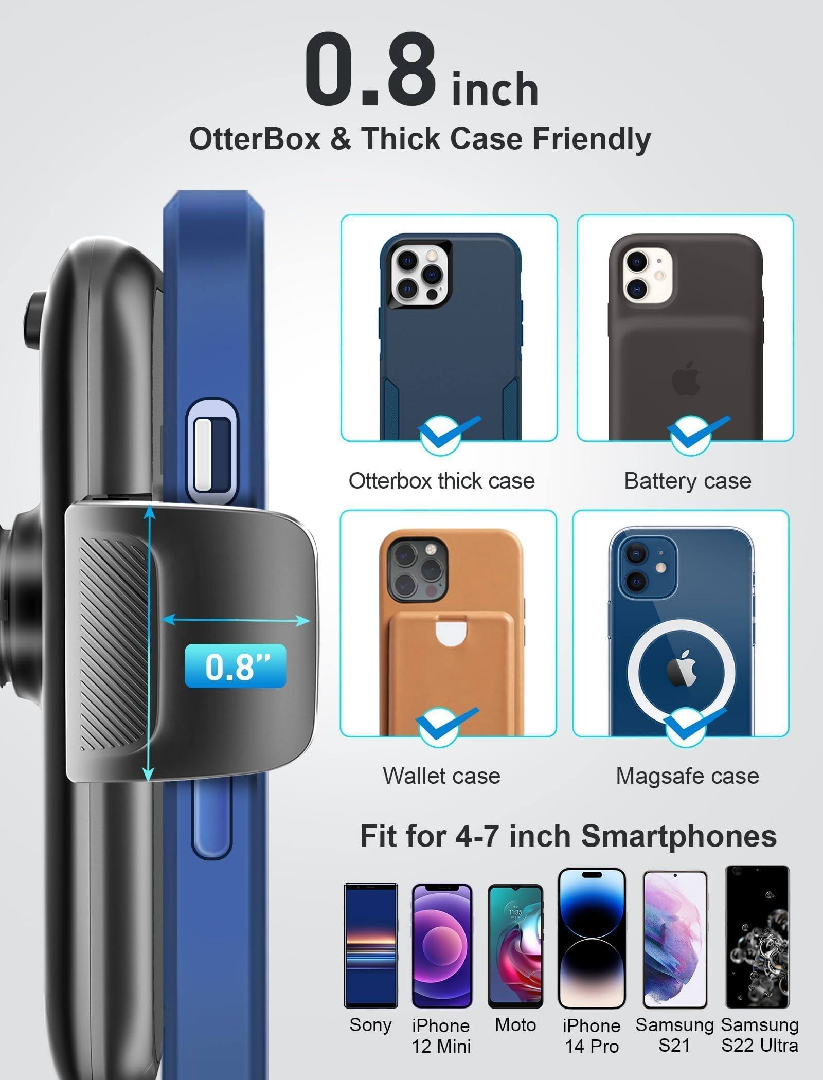 0.8 inch  
OtterBox & Thick Case Friendly  

Otterbox thick case  
Battery case  
Wallet case  
Magsafe case  

Fit for 4-7 inch Smartphones  

Sony  
iPhone 12 Mini  
Moto  
iPhone 14 Pro  
Samsung S21  
Samsung S22 Ultra