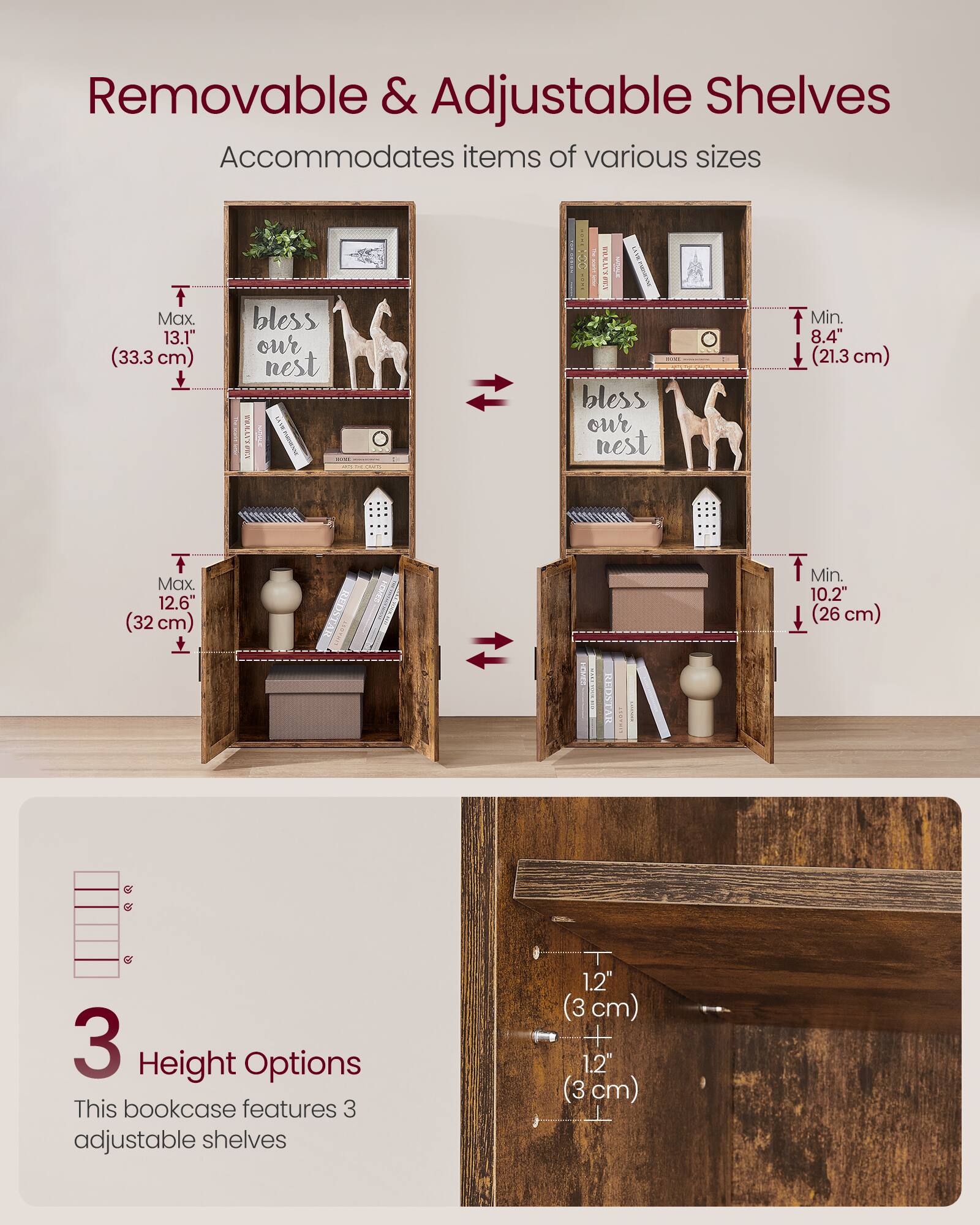 Removable & Adjustable Shelves  
Accommodates items of various sizes  

- Max. 13.1" (33.3 cm)  
- Max. 12.6" (32 cm)  
- Min. 8.4" (21.3 cm)  
- Min. 10.2" (26 cm)  

3 Height Options  
This bookcase features 3 adjustable shelves  
1.2" (3 cm) + 1.2" (3 cm)