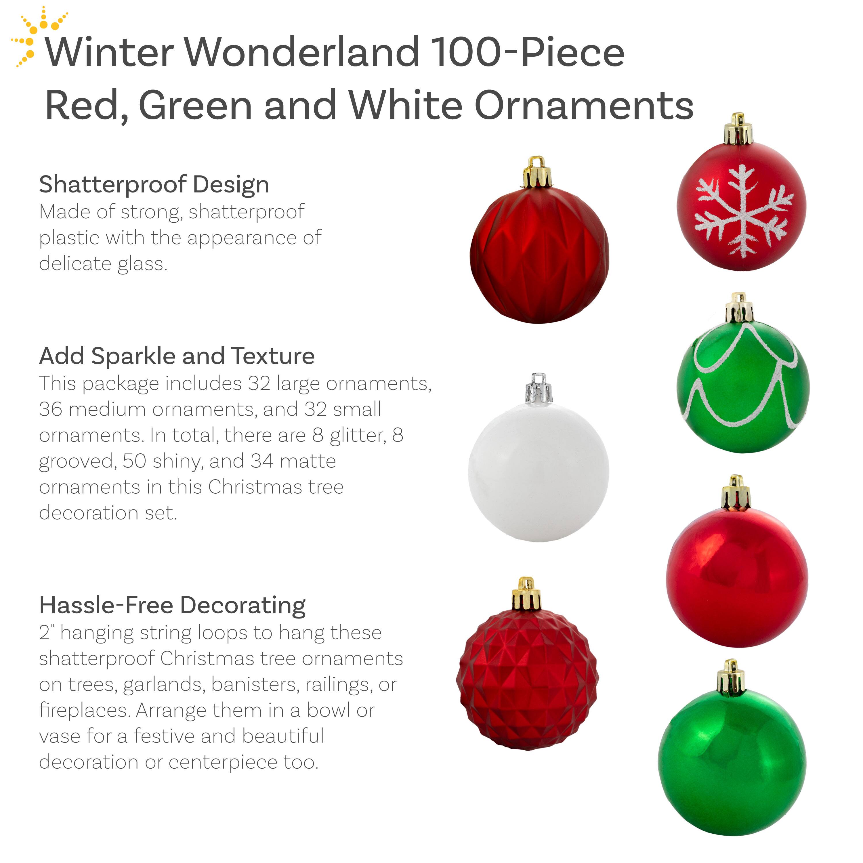 **Winter Wonderland 100-Piece Red, Green and White Ornaments**

**Shatterproof Design**  
Made of strong, shatterproof plastic with the appearance of delicate glass.

**Add Sparkle and Texture**  
This package includes 32 large ornaments, 36 medium ornaments, and 32 small ornaments. In total, there are 8 glitter, 8 grooved, 50 shiny, and 34 matte ornaments in this Christmas tree decoration set.

**Hassle-Free Decorating**  
2" hanging string loops to hang these shatterproof Christmas tree ornaments on trees, garlands, banisters, railings, or fireplaces. Arrange them in a bowl or vase for a festive and beautiful decoration or centerpiece too.