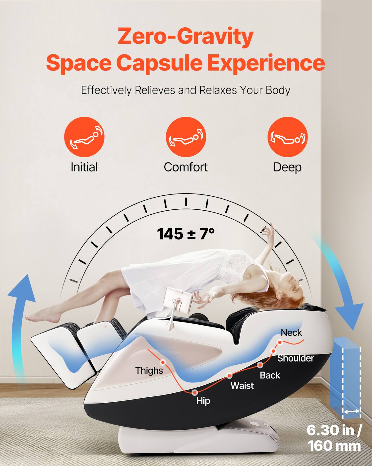 Zero-Gravity Space Capsule Experience  
Effectively Relieves and Relaxes Your Body  

Initial Comfort Deep  

145 ± 7°  

Neck  
Shoulder  
Back  
Waist  
Hip  
Thighs  

6.30 in / 160 mm