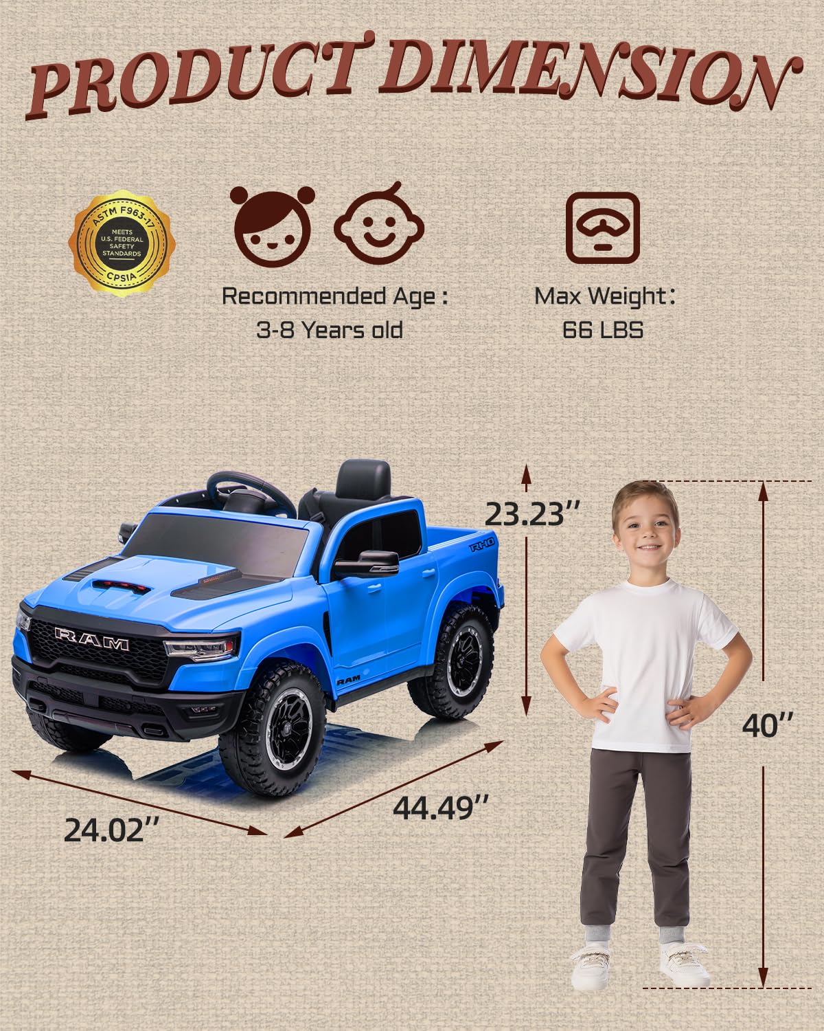 PRODUCT DIMENSION ASTM F963-17 MEETS U.S. FEDERAL STANDARDS CPSIA

Recommended Age: 3-8 Years old

Max Weight: 66 LBS

23.23" TADGL

RAM RAM

40" 24.02" 44.49"