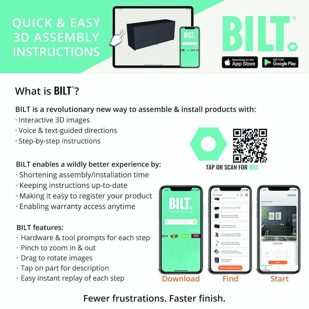 QUICK & EASY 3D ASSEMBLY INSTRUCTIONS

What is BILT?

BILT is a revolutionary new way to assemble & install products with:
- Interactive 3D images
- Voice & text-guided directions
- Step-by-step instructions

BILT enables a wildly better experience by:
- Shortening assembly/installation time
- Keeping instructions up-to-date
- Making it easy to register your product
- Enabling warranty access anytime

BILT features:
- Hardware & tool prompts for each step
- Pinch to zoom in & out
- Drag to rotate images
- Tap on part for description
- Easy instant replay of each step

Fewer frustrations. Faster finish.

Download on the App Store
GET IT ON Google Play

TAP OR SCAN FOR BILT