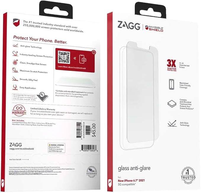 The #1 trusted 255,000,000 industry standard with screen protectors sold worldwide. Protect Your Phone. Better. Anti-glare Technology Industry-leading Screen Protection Clean, Smudge-free Screen Leave No Trace Maximum Scratch Protection ZAGG INVISIBLE SHIELD 3X Unprotected Screen SHATTER PROTECTION Smooth Silky Feel Easy Application UL "Centario anti-microbial" the tat screen protector by degradation guiding from Maximized Case Friendly Coverage Limited Lifetime Warranty your InvisibleShield WARRANTY ever gets wore or for as long as it's damaged will replace. You own your device. So, it includes 17 Apply & Clean, Dust or Debris for $45.00. ZAGG zagg.com/invisibleshield 4d05a 14845 Contains Microbial Treatment That Protects Your Screen Protection* Anti-Glare Technology for New iPhone 6.7" 2021 SG compatible. TRUSTED.