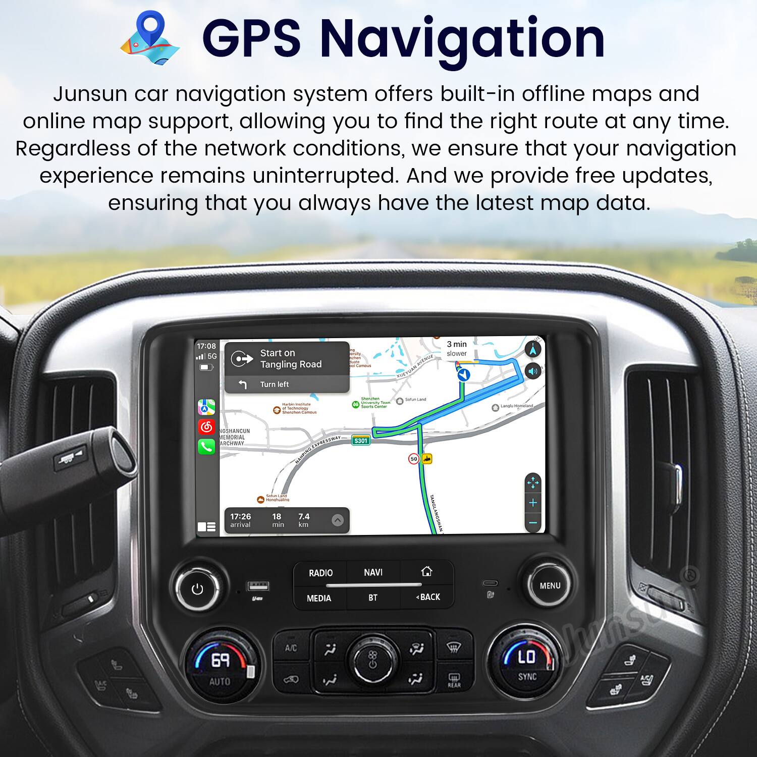 GPS Navigation

Junsun car navigation system offers built-in offline maps and online map support, allowing you to find the right route at any time. Regardless of the network conditions, we ensure that your navigation experience remains uninterrupted. And we provide free updates, ensuring that you always have the latest map data.

17:08 Start on Tangling Road  
3 min slower  
Turn left

17:26 arrival  
18 min  
7.4 km

RADIO  
MEDIA  
A/C  
69 AUTO  
NAV  
BT  
BACK  
MENU  
LO SYNC