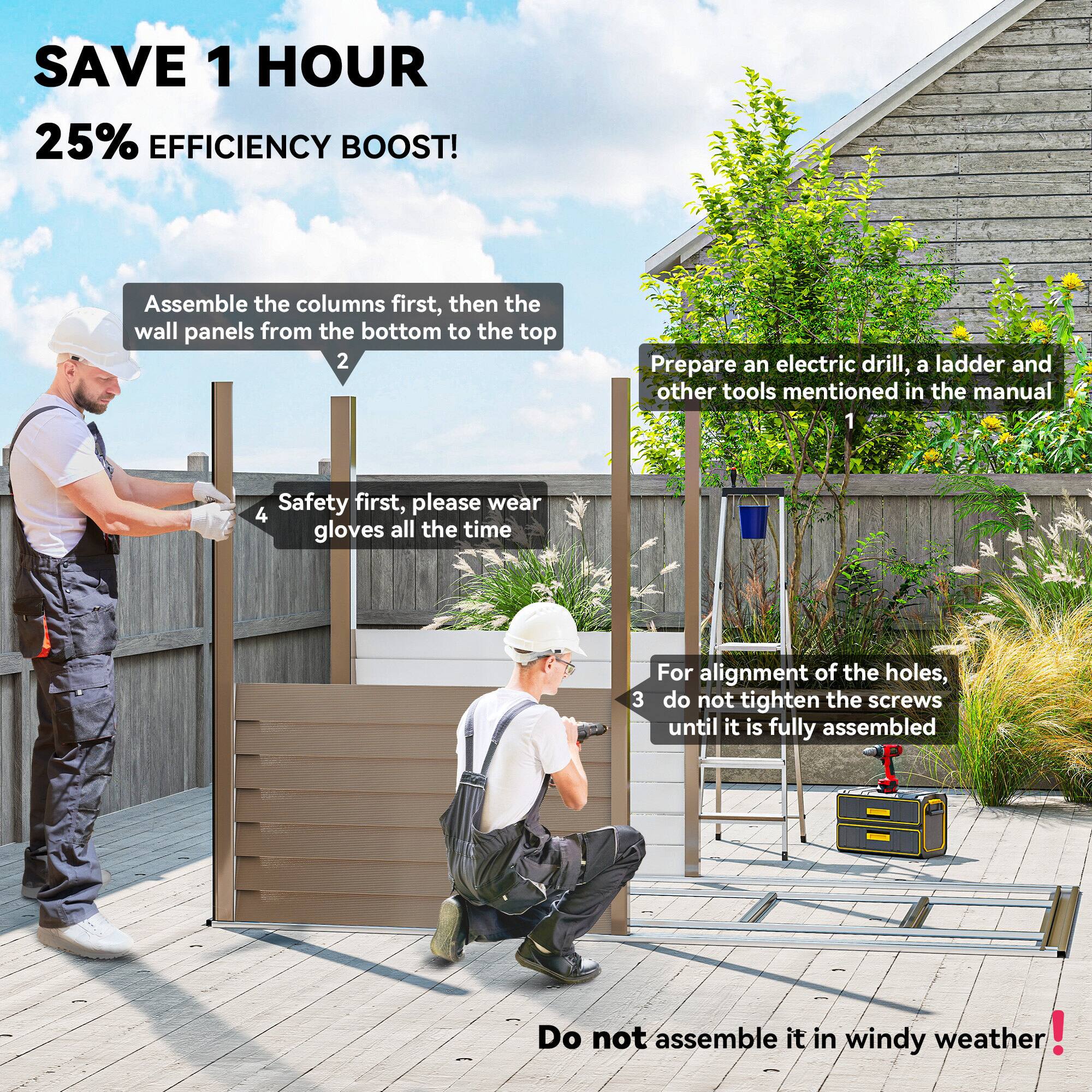 SAVE 1 HOUR  
25% EFFICIENCY BOOST!

1. Prepare an electric drill, a ladder, and other tools mentioned in the manual.
2. Assemble the columns first, then the wall panels from the bottom to the top.
3. For alignment of the holes, do not tighten the screws until it is fully assembled.
4. Safety first, please wear gloves all the time.

Do not assemble it in windy weather!