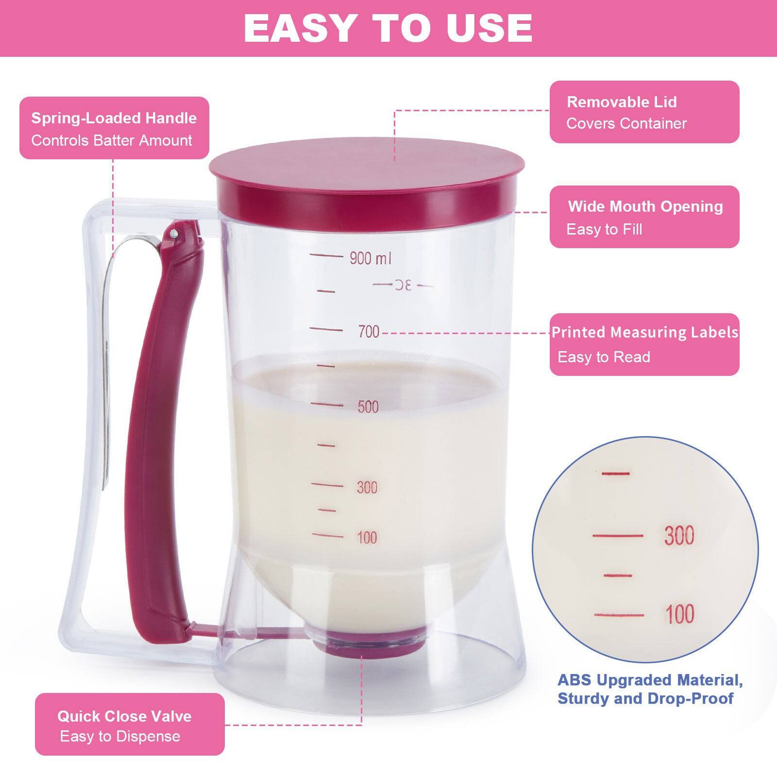 EASY TO USE

Spring-Loaded Handle Controls Batter Amount
Removable Lid Covers Container
Wide Mouth Opening Easy to Fill
Printed Measuring Labels Easy to Read
Quick Close Valve Easy to Dispense
ABS Upgraded Material, Sturdy and Drop-Proof