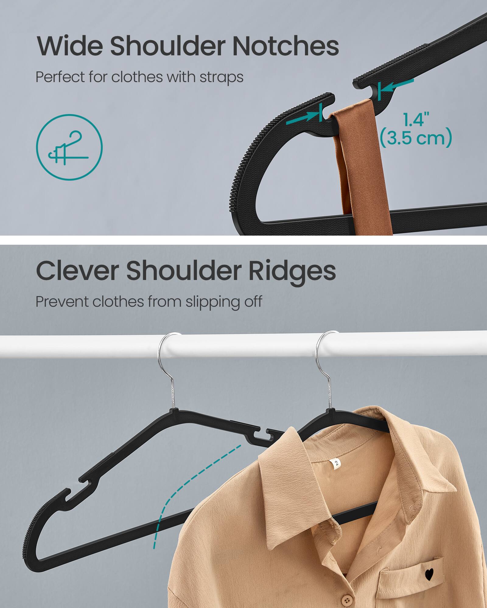 Wide Shoulder Notches  
Perfect for clothes with straps  
1.4" (3.5 cm)  

Clever Shoulder Ridges  
Prevent clothes from slipping off