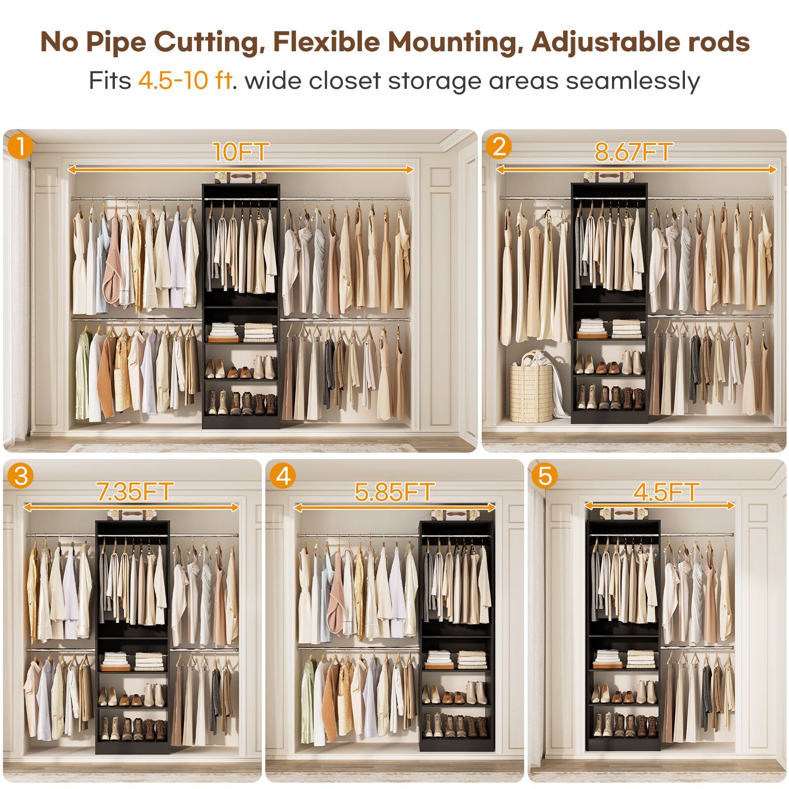No Pipe Cutting, Flexible Mounting, Adjustable rods  
Fits 4.5-10 ft. wide closet storage areas seamlessly  

1. 10FT  
2. 8.67FT  
3. 7.35FT  
4. 5.85FT  
5. 4.5FT