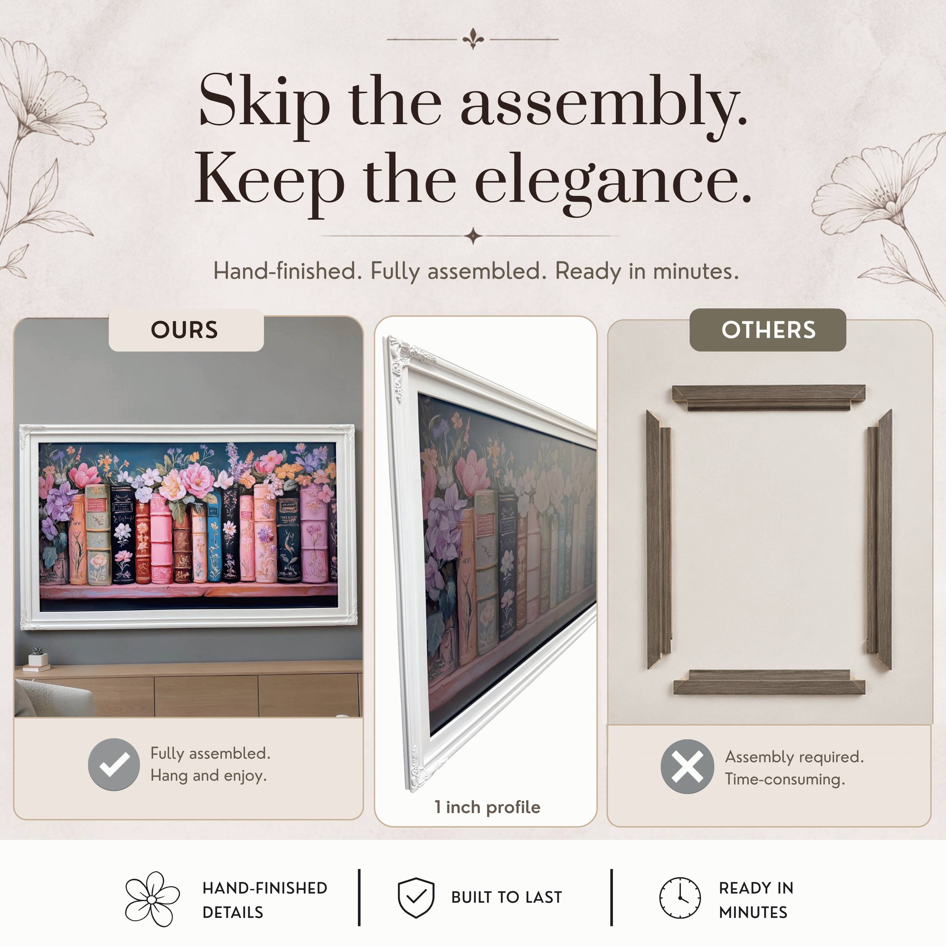 Skip the assembly. Keep the elegance.  
Hand-finished. Fully assembled. Ready in minutes.  

OURS  
Fully assembled.  
Hang and enjoy.  

OTHERS  
Assembly required.  
Time-consuming.  

HAND-FINISHED DETAILS  
BUILT TO LAST  
READY IN MINUTES