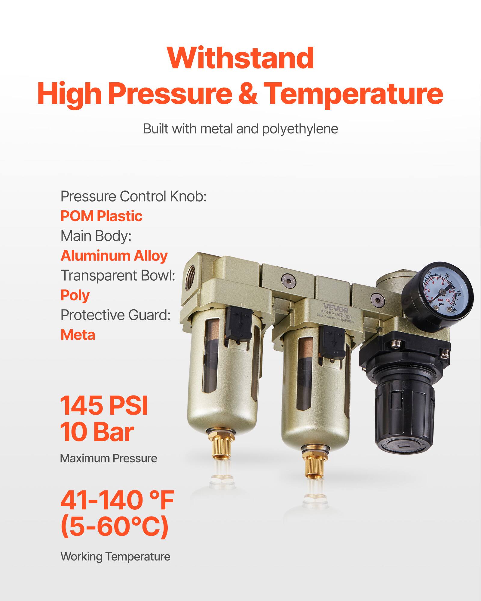 Withstand High Pressure & Temperature  
Built with metal and polyethylene  

Pressure Control Knob: POM Plastic  
Main Body: Aluminum Alloy  
Transparent Bowl: Poly  
Protective Guard: Meta  

145 PSI  
10 Bar  
Maximum Pressure  

41-140 °F  
(5-60°C)  
Working Temperature
