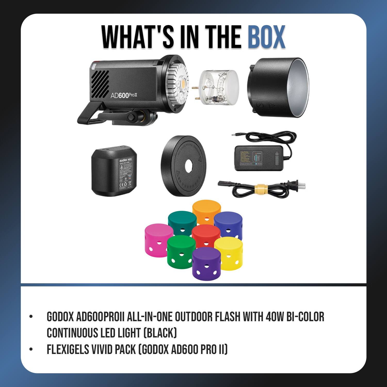 WHAT'S IN THE BOX

- GODOX AD600PROII ALL-IN-ONE OUTDOOR FLASH WITH 40W BI-COLOR CONTINUOUS LED LIGHT (BLACK)
- FLEXIGELS VIVID PACK (GODOX AD600 PRO II)