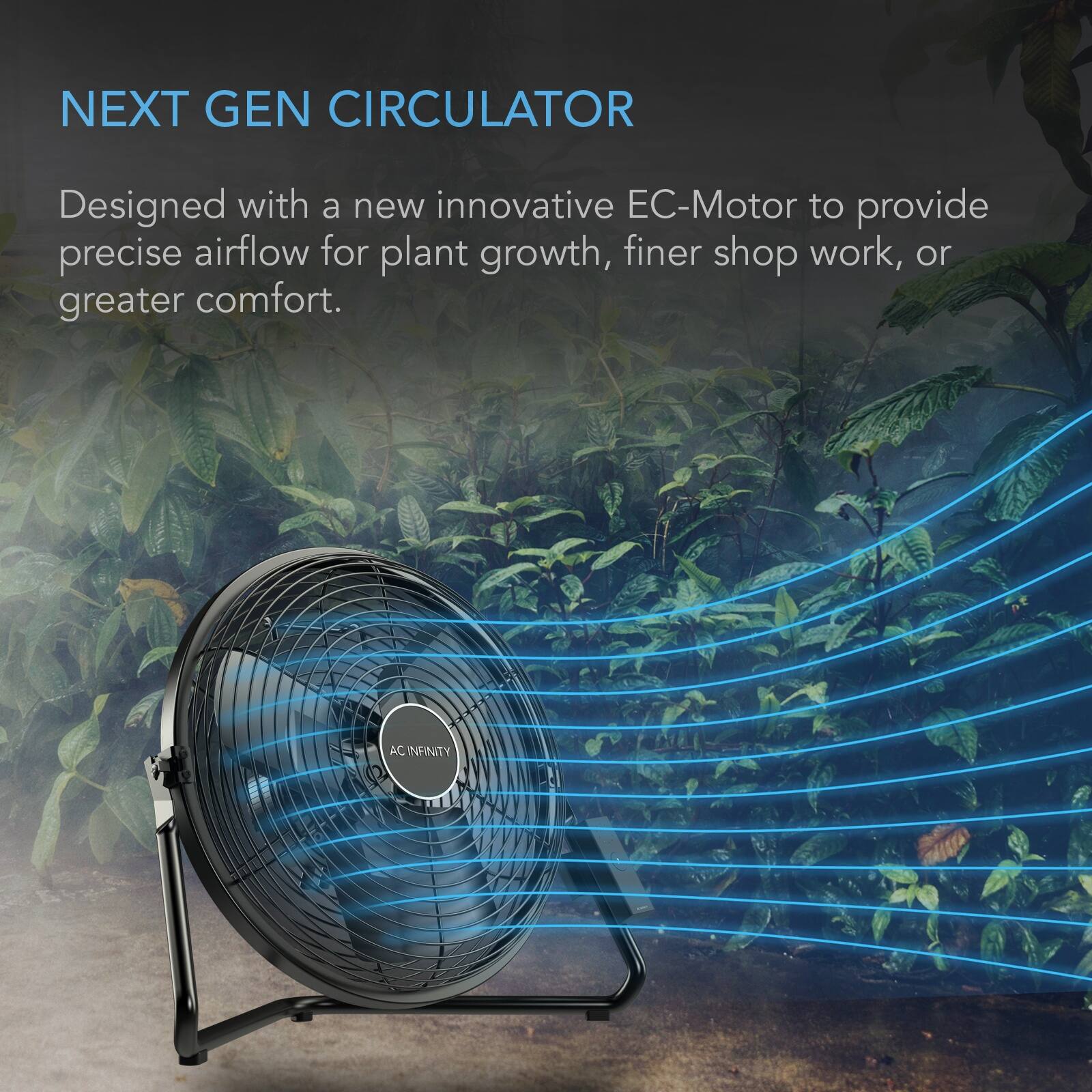 NEXT GEN CIRCULATOR

Designed with a new innovative EC-Motor to provide precise airflow for plant growth, finer shop work, or greater comfort.

AC INFINITY