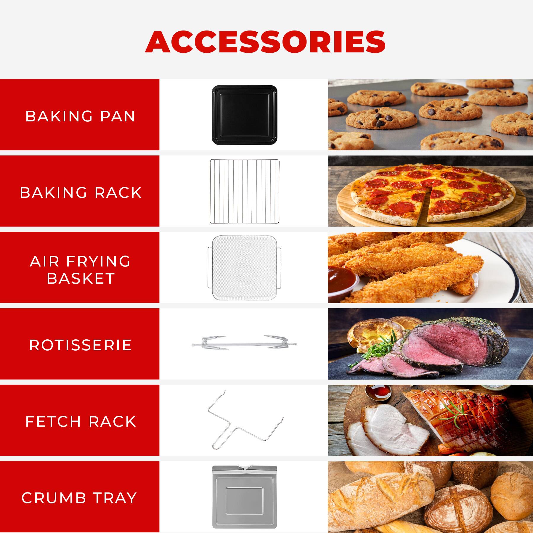 ACCESSORIES

- BAKING PAN
- BAKING RACK
- AIR FRYING BASKET
- ROTISSERIE
- FETCH RACK
- CRUMB TRAY