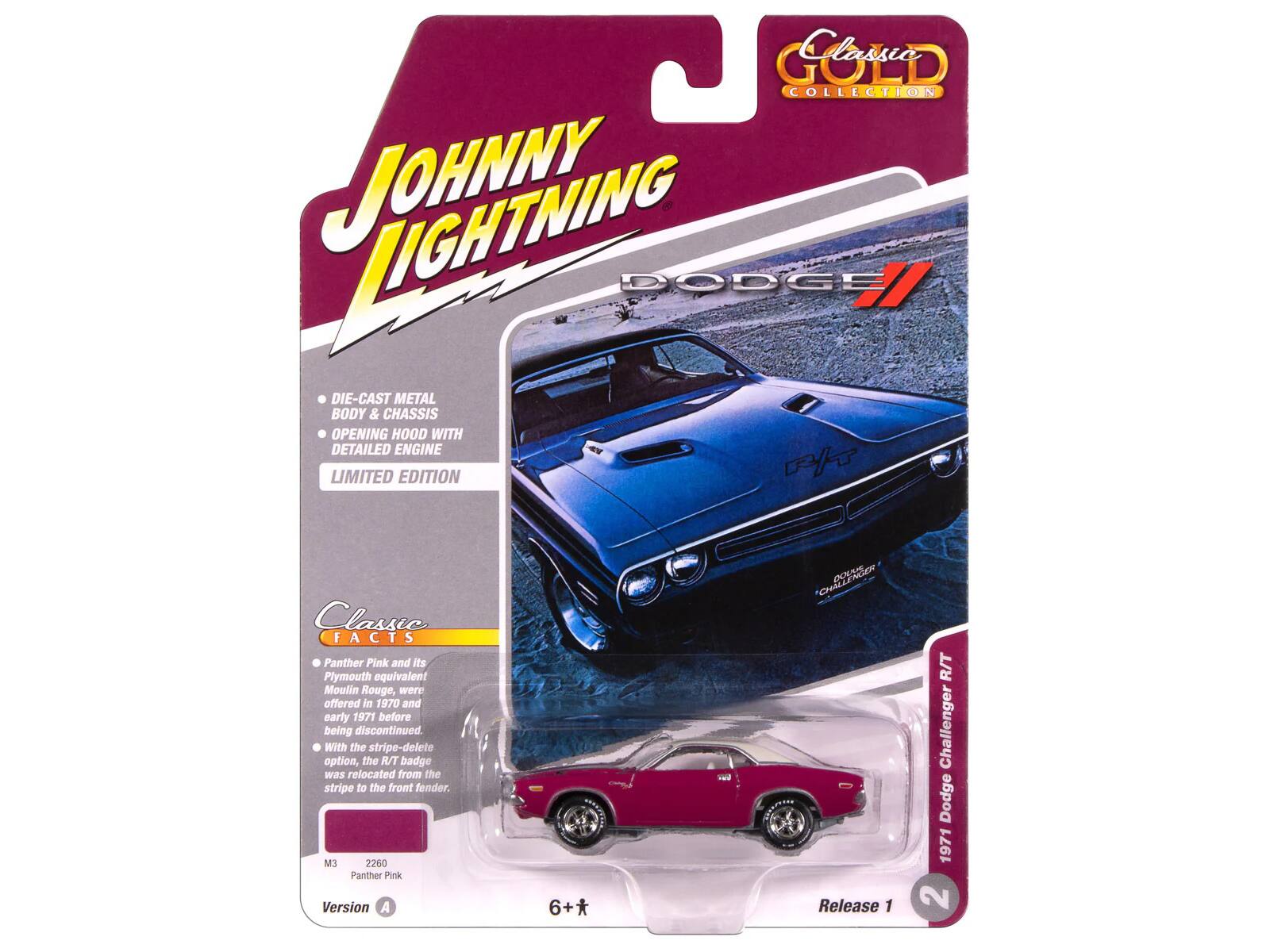 Classic GOLD COLLECTION  
JOHNNY LIGHTNING  
DIE-CAST METAL BODY & CHASSIS OPENING HOOD WITH DETAILED ENGINE LIMITED EDITION  

Classic FACTS  
Panther Pink and its Plymouth equivalent Moulin Rouge, were offered in 1970 and early 1971 before being discontinued. With the stripe-delete option, the R/T badge was relocated from the stripe to the front fender.  

M3 2260 Panther Pink  
Version A  

1971 Dodge Challenger R/T  
Release 1  

6+