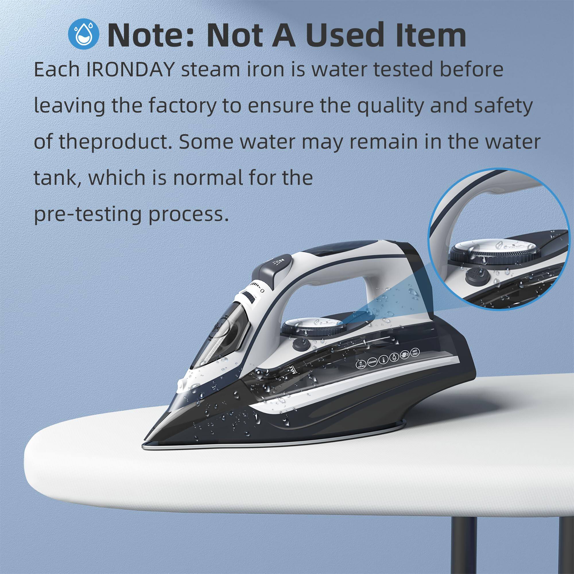 Note: Not A Used Item

Each IRONDAY steam iron is water tested before leaving the factory to ensure the quality and safety of the product. Some water may remain in the water tank, which is normal for the pre-testing process.