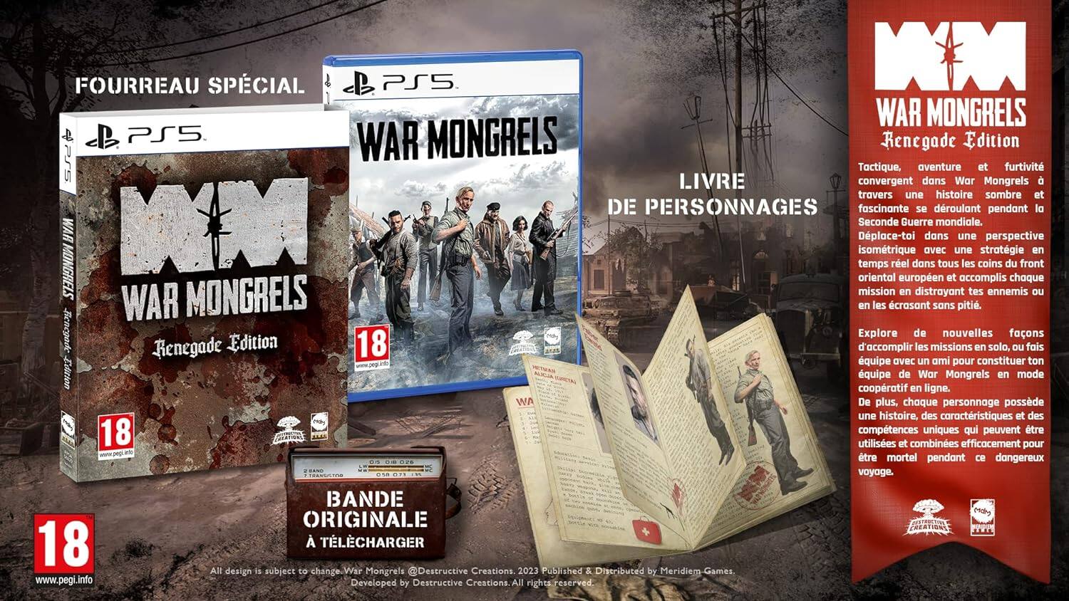 FOURREAU SPÉCIAL PS5  
WAR MONGRELS  
Renegade Edition PS5  

LIVRE DE PERSONNAGES  

Tactique, convergent, aventure et furtivité à travers une histoire sombre et fascinante se déroulant pendant la Seconde Guerre mondiale.  

Dplace-toi dans une perspective isométrique orientale européenne et accomplis chaque mission en distrayant tes ennemis ou en les crasant sans pitié.  

Explore de nouvelles missions en solo, fais quipe avec un ami pour constituer ton équipe de War Mongrels en mode coopératif en ligne.  

De plus, chaque personnage possède une histoire, des caractéristiques et des compétences uniques qui peuvent être utilisées et combinées efficacement pour être mortel pendant ce dangereux voyage.  

BANDE ORIGINALE À TÉLÉCHARGER  

www.pegi.info