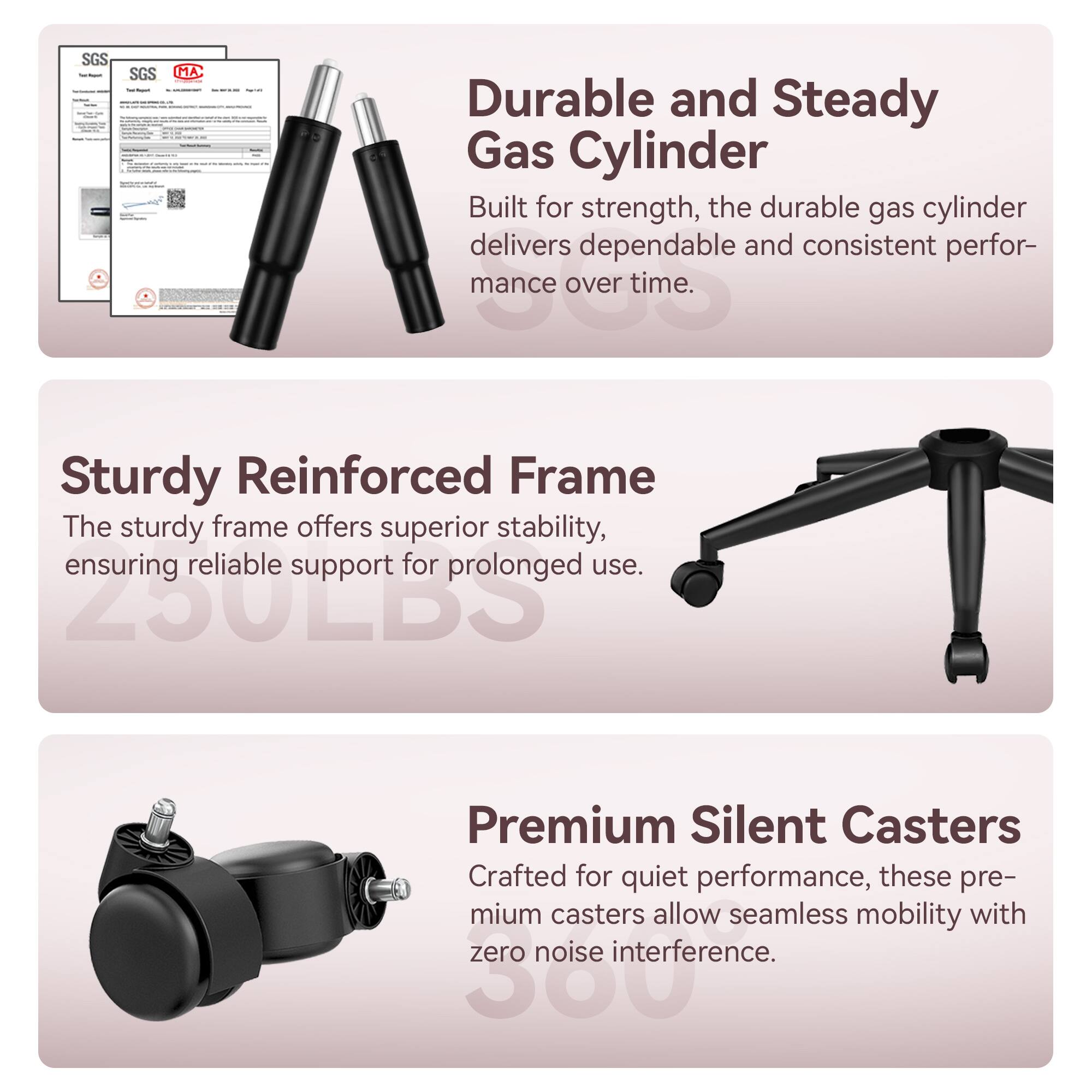 SGS SGS MA

Durable and Steady Gas Cylinder
Built for strength, the durable gas cylinder delivers dependable and consistent performance over time.

Sturdy Reinforced Frame
The sturdy frame offers superior stability, ensuring reliable support for prolonged use.

Premium Silent Casters
Crafted for quiet performance, these premium casters allow seamless mobility with zero noise interference.