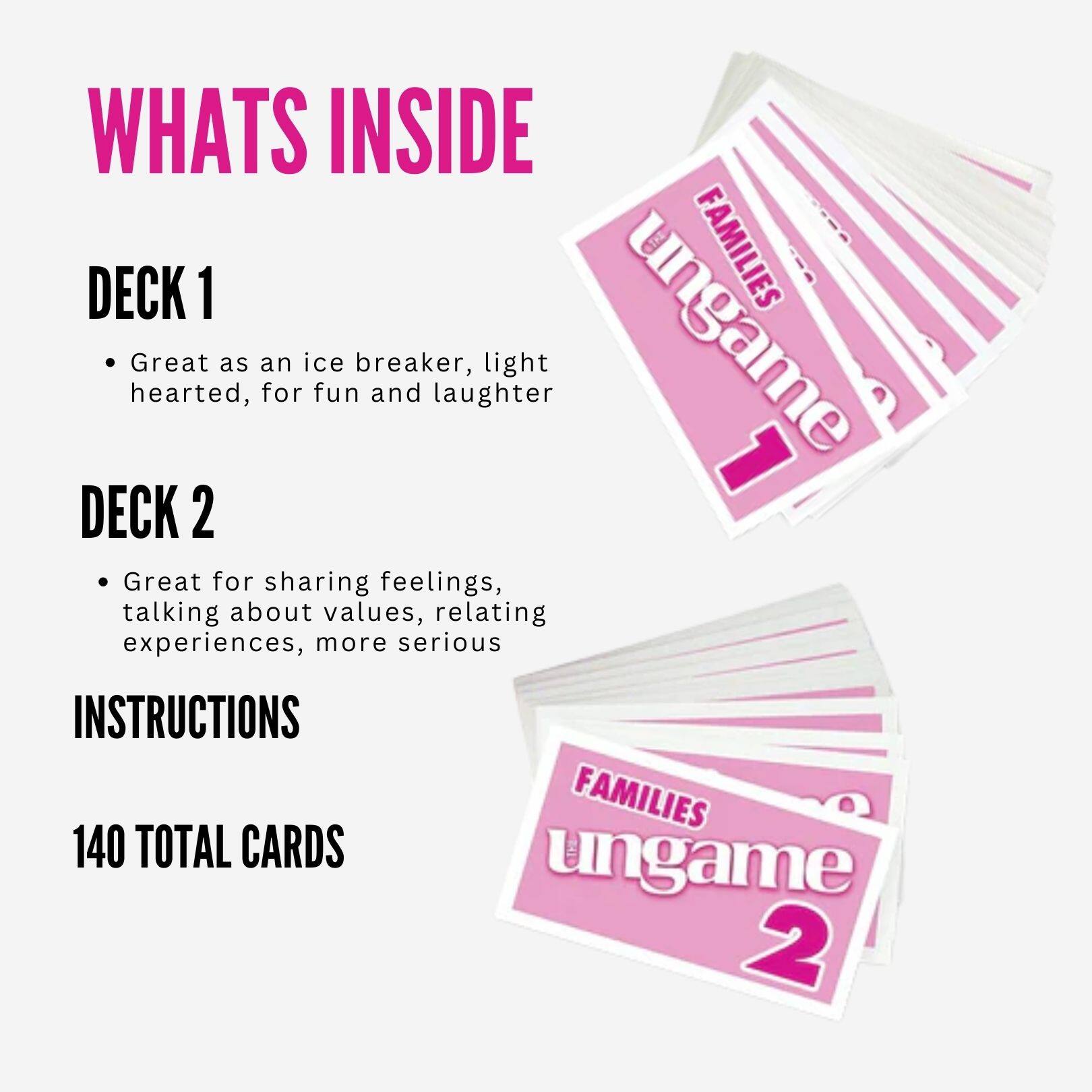 WHATS INSIDE

DECK 1
- Great as an ice breaker, light hearted, for fun and laughter

DECK 2
- Great for sharing feelings, talking about values, relating experiences, more serious

INSTRUCTIONS

140 TOTAL CARDS