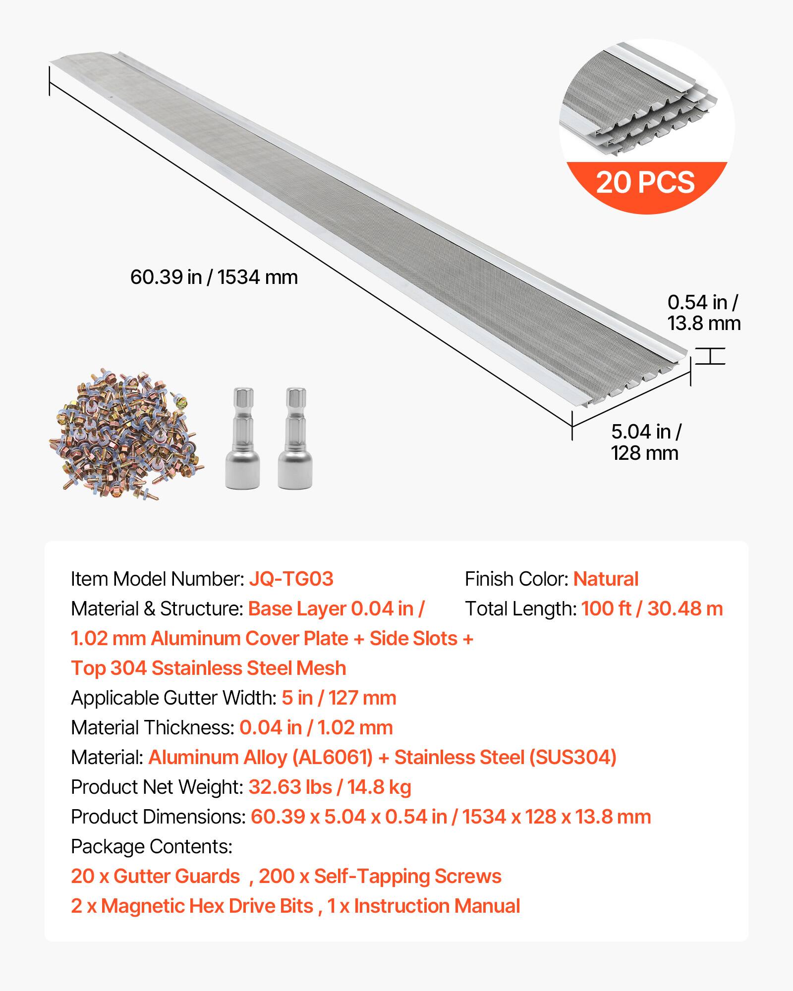20 PCS  
60.39 in / 1534 mm  
0.54 in / 13.8 mm  
5.04 in / 128 mm  

Item Model Number: JQ-TG03  
Finish Color: Natural  
Material & Structure: Base Layer 0.04 in / 1.02 mm Aluminum Cover Plate + Side Slots + Top 304 Stainless Steel Mesh  
Applicable Gutter Width: 5 in / 127 mm  
Material Thickness: 0.04 in / 1.02 mm  
Material: Aluminum Alloy (AL6061) + Stainless Steel (SUS304)  
Product Net Weight: 32.63 lbs / 14.8 kg  
Product Dimensions: 60.39 x 5.04 x 0.54 in / 1534 x 128 x 13.8 mm  
Total Length: 100 ft / 30.48 m  

Package Contents:  
20 x Gutter Guards  
200 x Self-Tapping Screws  
2 x Magnetic Hex Drive Bits  
1 x