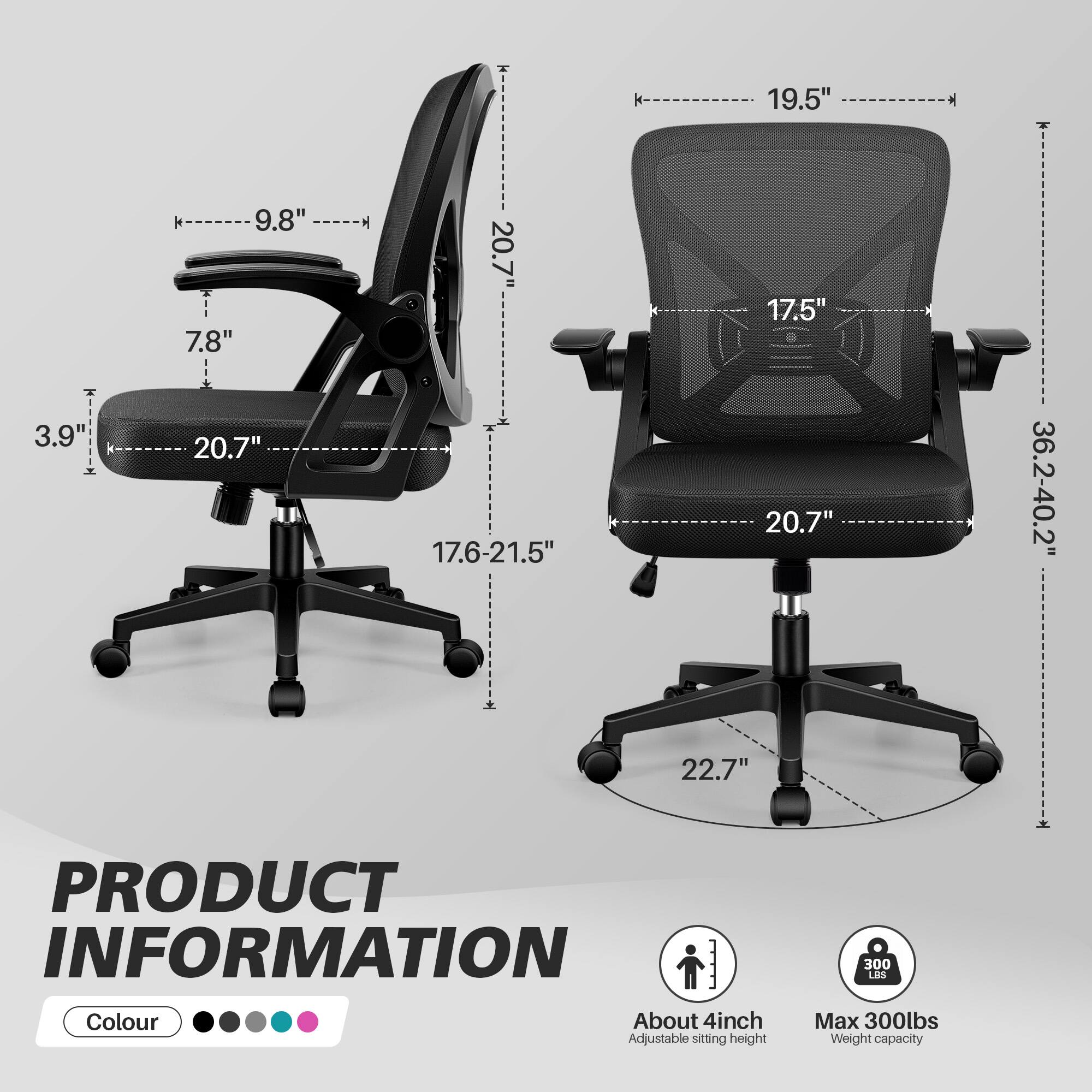 19.5"  
T 3.9  
9.8" 7.8" 20.7"  
20.7" 17.6-21.5"  
17.5" 20.7"  
36.2-40.2"  
22.7"  

PRODUCT INFORMATION  
Colour  
About 4inch Adjustable sitting height  
300 LBS Max 300lbs Weight capacity
