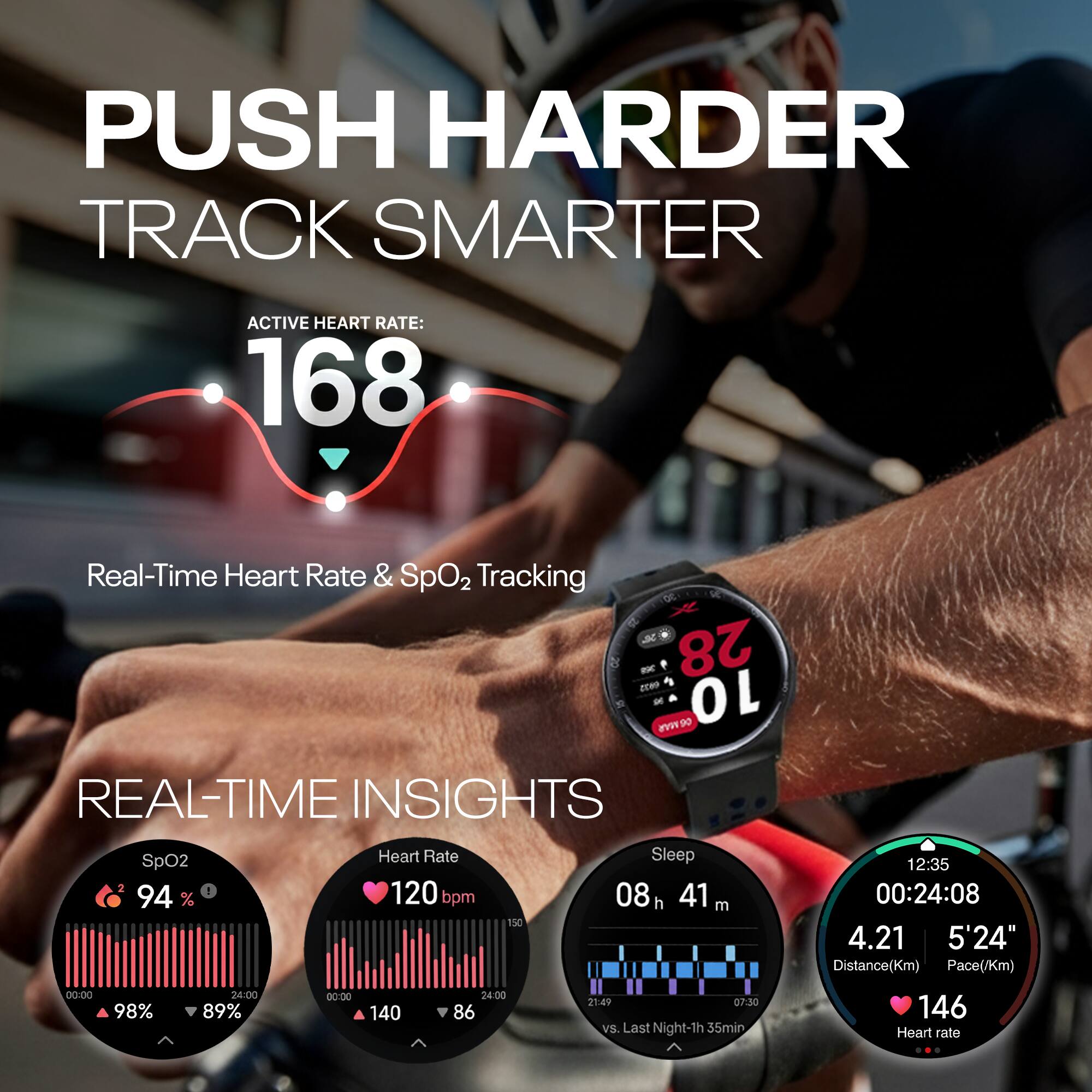 PUSH HARDER  
TRACK SMARTER  

ACTIVE HEART RATE: 168  

Real-Time Heart Rate & SpO2 Tracking  

REAL-TIME INSIGHTS  
SpO2: 94%  
Heart Rate: 120 bpm  
Sleep: 08h 41m  
Distance: 4.21 Km  
Pace: 5'24"  
Heart rate: 146  

SpO2: 98% → 89%  
Heart Rate: 140 → 86  
Sleep: 21:49 → 07:30  
vs. Last Night: -1h 35min