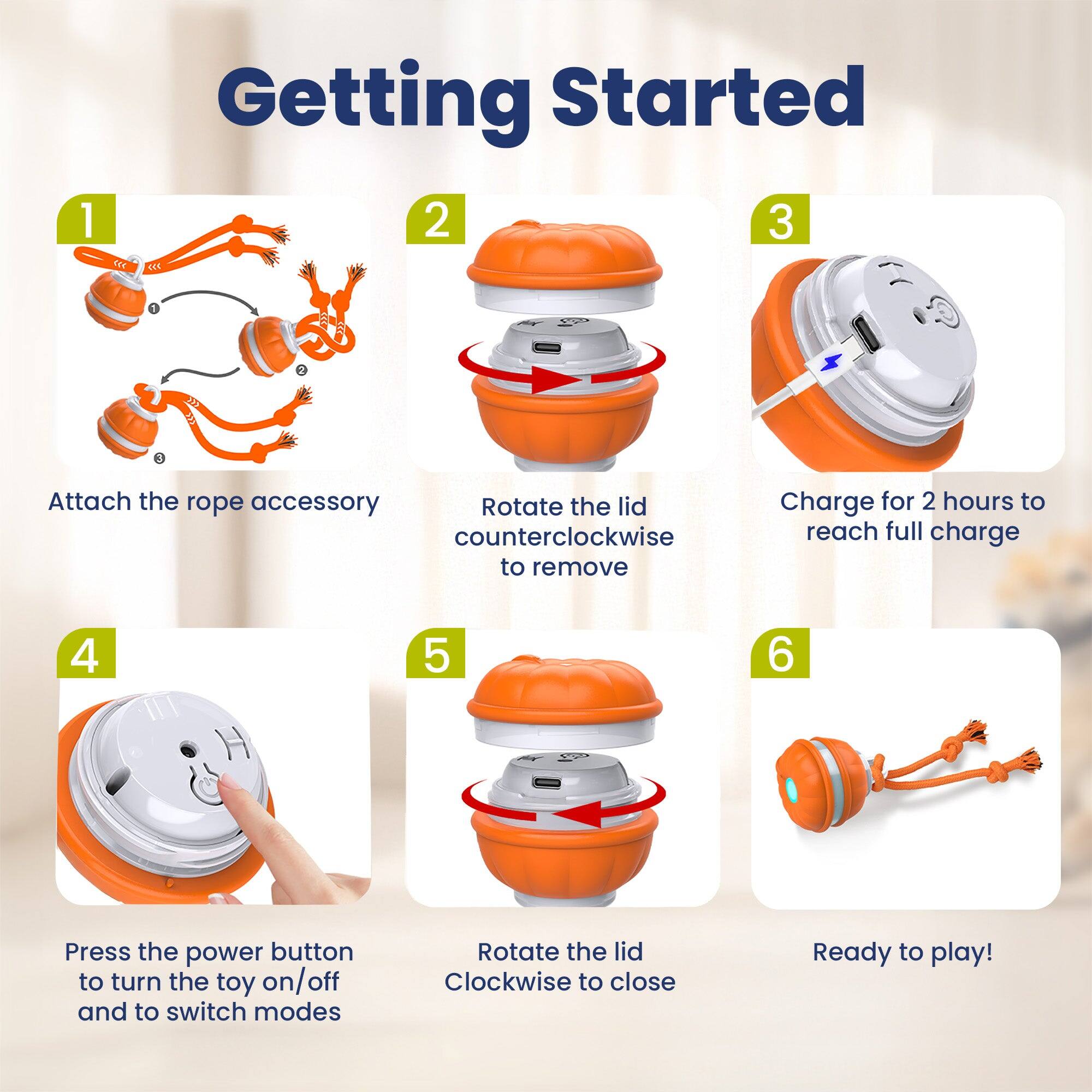 1. Getting Started
2. Attach the rope accessory
3. Rotate the lid counterclockwise to remove
4. Charge for 2 hours to reach full charge
5. Press the power button to turn the toy on/off and to switch modes
6. Rotate the lid clockwise to close
7. Ready to play!
