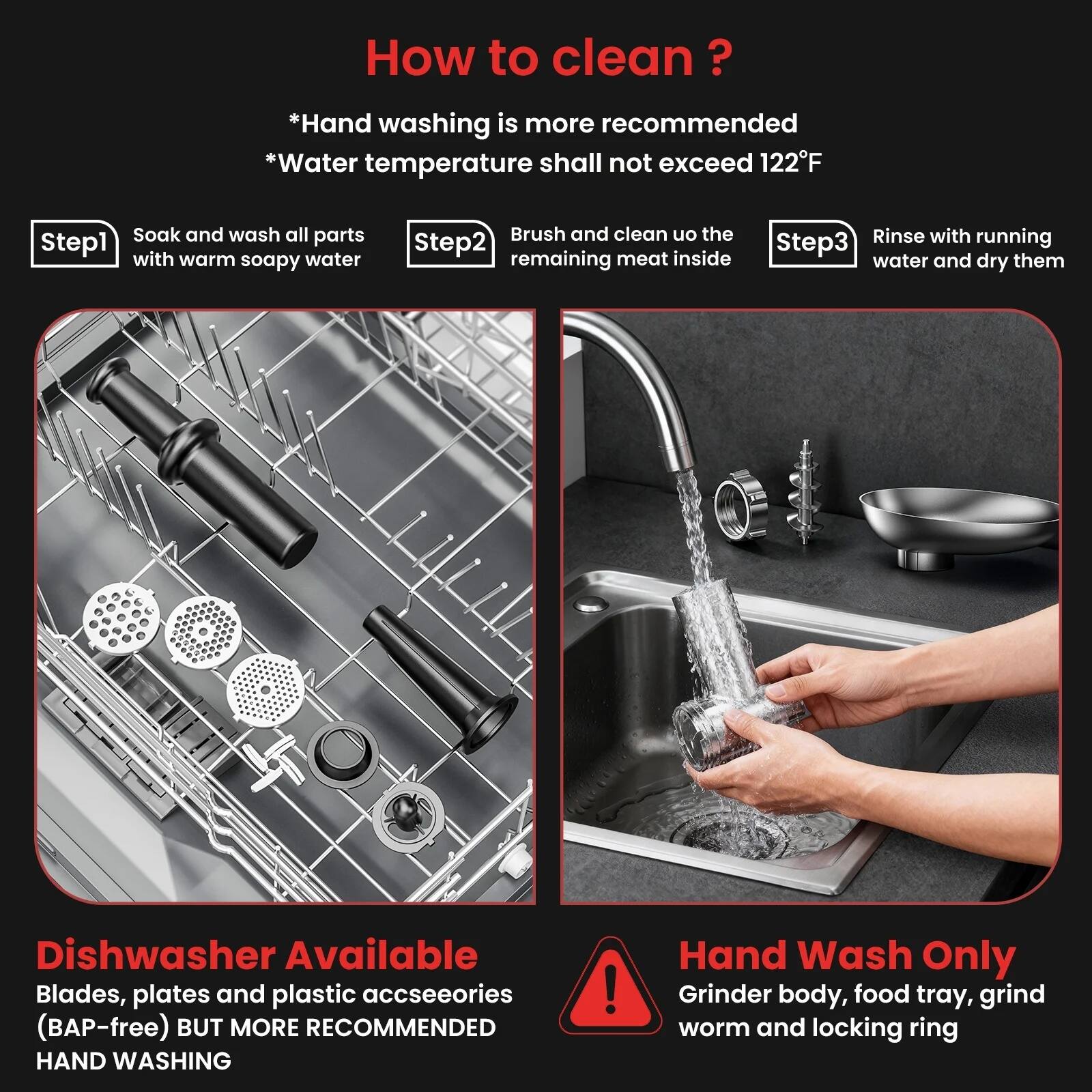 How to clean?

*Hand washing is more recommended
*Water temperature shall not exceed 122°F

Step 1: Soak and wash all parts with warm soapy water

Step 2: Brush and clean off the remaining meat inside

Step 3: Rinse with running water and dry them

Dishwasher Available
Blades, plates and plastic accessories (BAP-free) BUT MORE RECOMMENDED HAND WASHING

Hand Wash Only
Grinder body, food tray, grind worm and locking ring