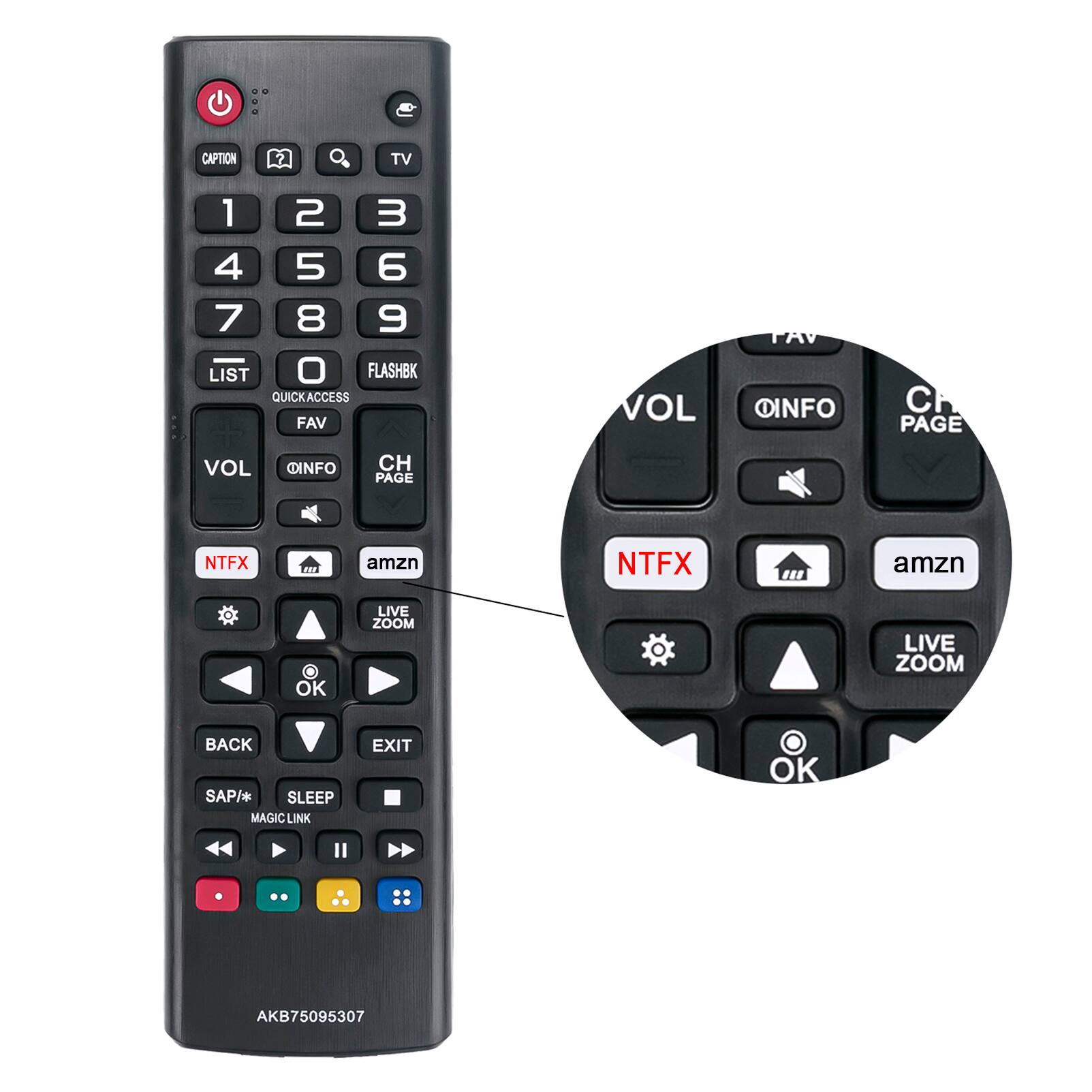 - CAPTION
- TV
- 1 2 3 4 5 6 7 8 9 0
- LIST
- FLASHBK
- QUICK ACCESS
- FAV
- VOL
- OINFO
- CH PAGE
- NTFX
- amzn
- LIVE ZOOM
- OK
- BACK
- EXIT
- SAP/*
- SLEEP
- MAGIC LINK
- AKB75095307

- VOL
- OINFO
- CH PAGE
- NTFX
- amzn
- LIVE ZOOM
- OK