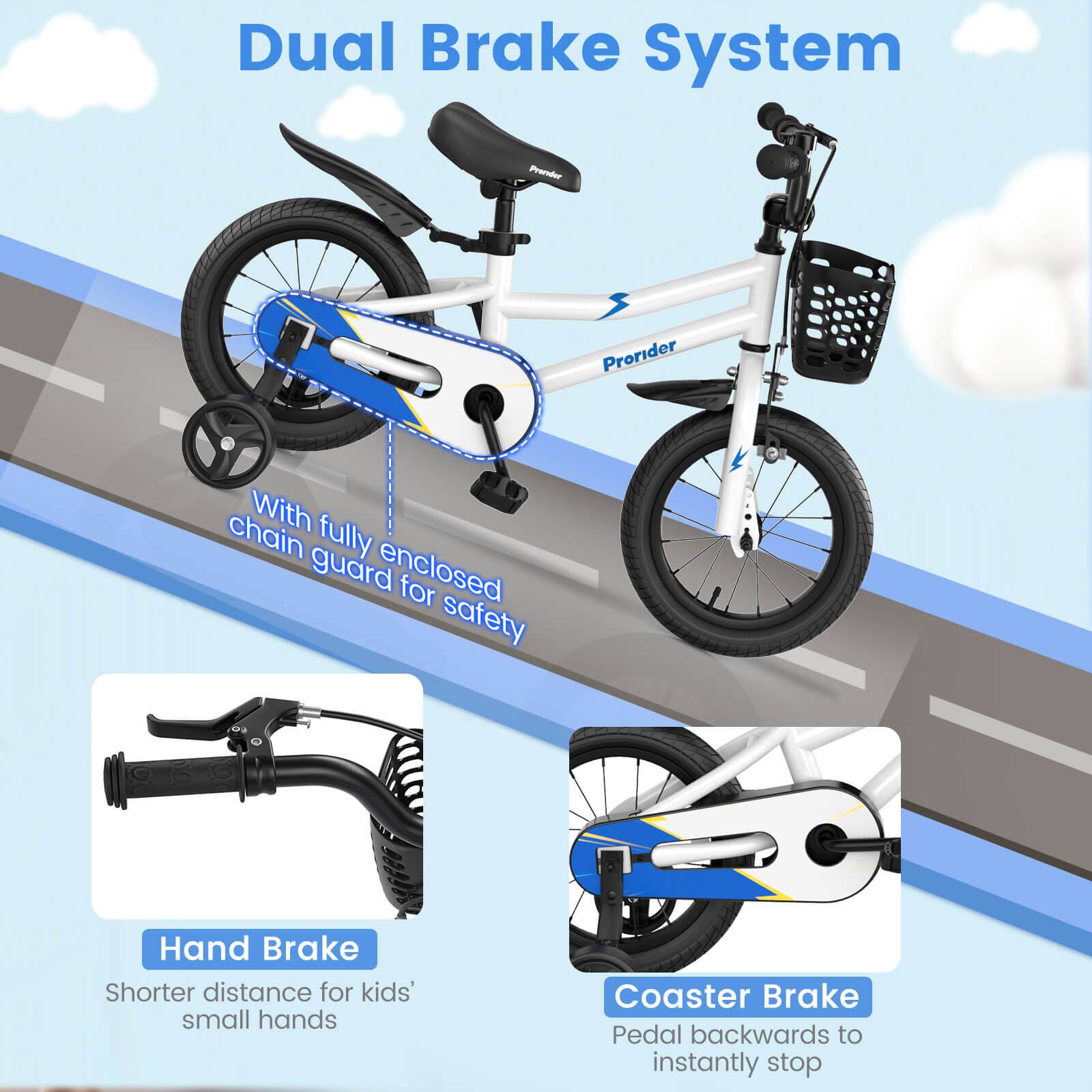 Dual Brake System

- With fully enclosed chain guard for safety
- Hand Brake: Shorter distance for kids' small hands
- Coaster Brake: Pedal backwards to instantly stop