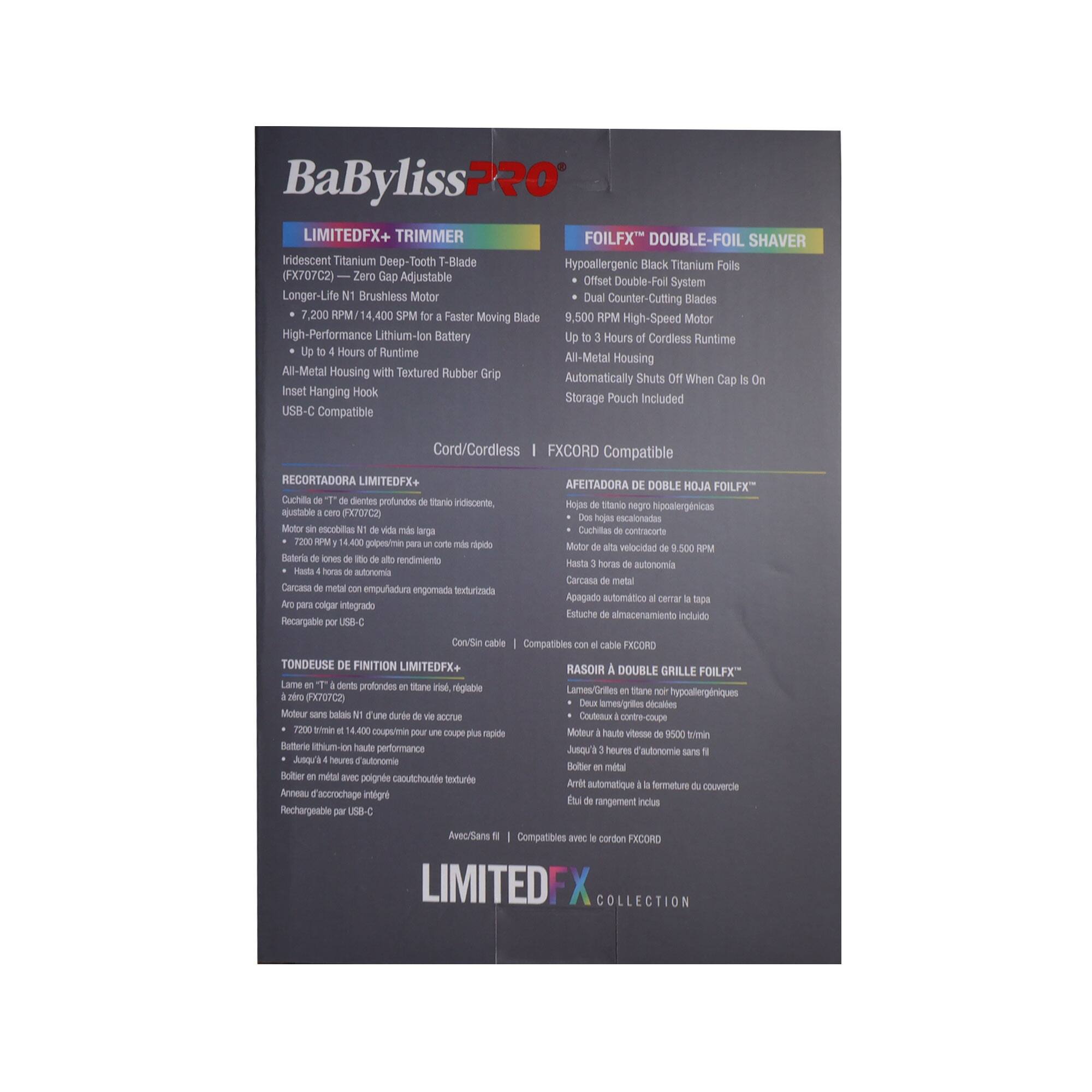 BaByliss PRO LIMITEDFX+ TRIMMER FOILFX DOUBLE-FOIL SHAVER  
Indescent Titanium Deep-Tooth T-Blade Hypoallergenic Black Titanium Foils (FX707C2)  
Zero Gap Adjustable Offset Double-Foil System  
Longer-Life N1 Brushless Motor  
Dual Counter-Cutting Blades  
7,200 RPM/14,400 SPM Faster Moving Blade  
9,500 RPM High-Speed Motor  
High-Performance Lithium-Ion Battery  
Up to 4 Hours of Cordless Runtime  
All-Metal Housing with Textured Rubber Grip  
Insert Hanging Hook  
Storage Pouch Included  
USB-C Compatible  
Cord/Cordless FXCORD Compatible  

RECORTADORA LIMITEDFX+ AFEITADORA DOBLE HOJA FOILFX"  
Cuchilla dientes profundos Stane iidincente Hojas Sitamo negro hiposlergnicas ajustatile PX70D hege eacalonadas  
Motor escobiltas arga Cachillas contrazione I 1.400 golpesimas opide Motor velocidad Saturia iones rendimiento  
Hasta horas autonomia Firta auttoramia