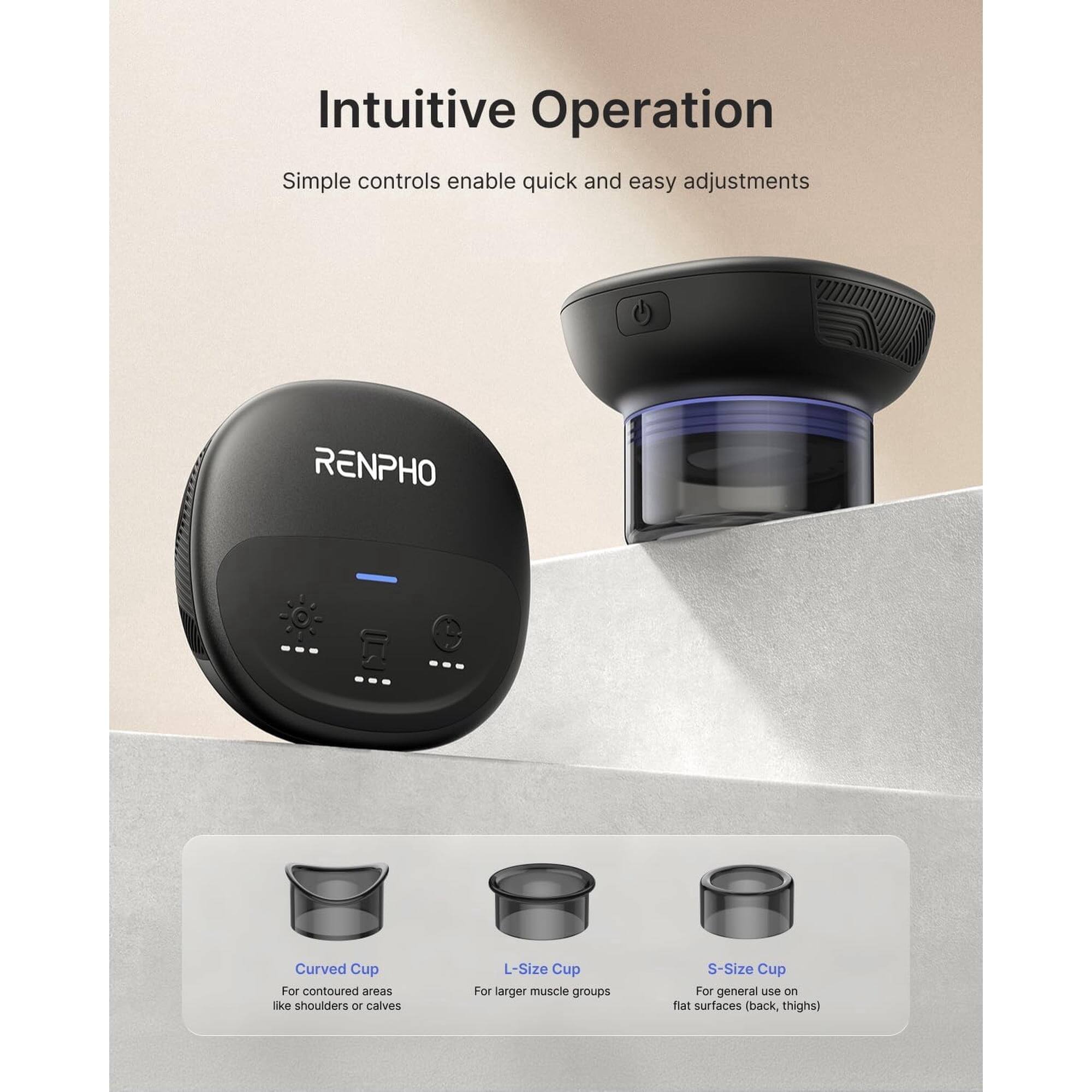 Intuitive Operation  
Simple controls enable quick and easy adjustments  

RENPHO  

Curved Cup  
For contoured areas like shoulders or calves  

L-Size Cup  
For larger muscle groups  

S-Size Cup  
For general use on flat surfaces (back, thighs)